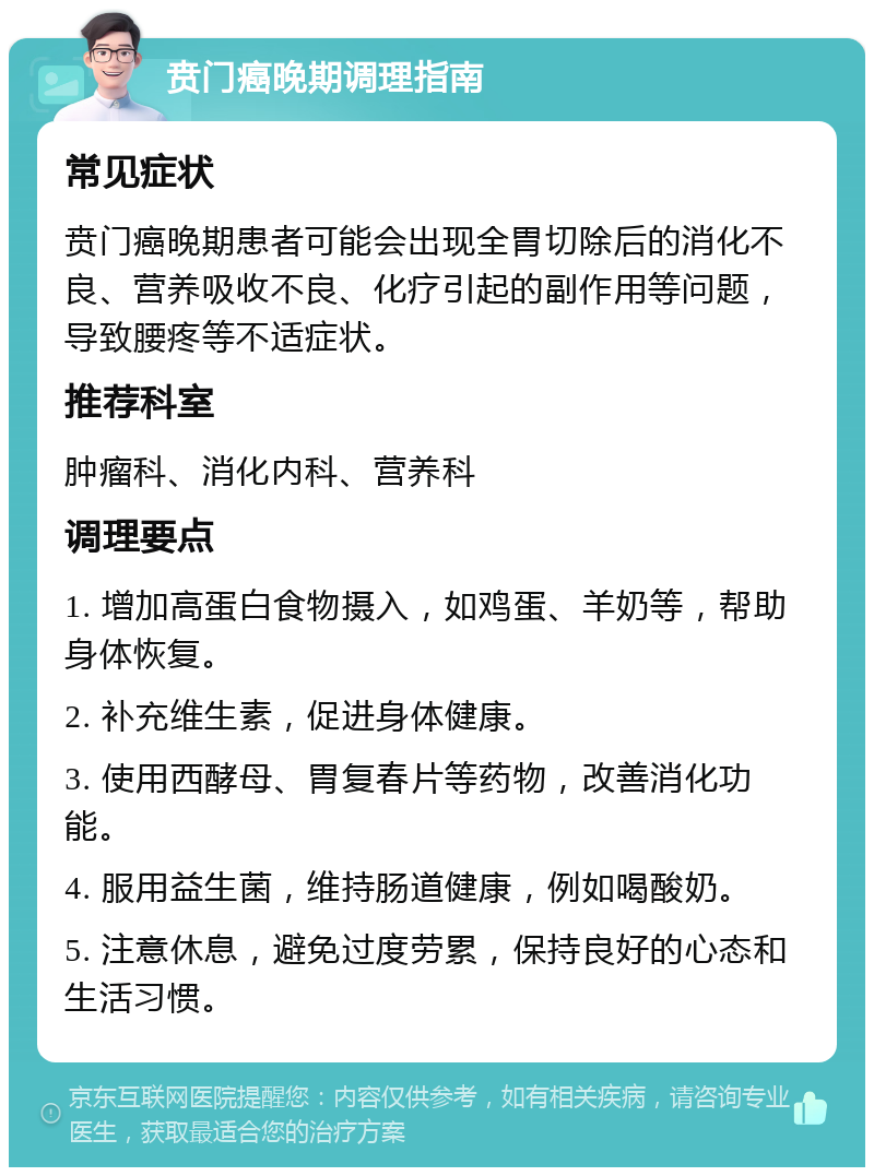 贲门癌晚期调理指南 常见症状 贲门癌晚期患者可能会出现全胃切除后的消化不良、营养吸收不良、化疗引起的副作用等问题，导致腰疼等不适症状。 推荐科室 肿瘤科、消化内科、营养科 调理要点 1. 增加高蛋白食物摄入，如鸡蛋、羊奶等，帮助身体恢复。 2. 补充维生素，促进身体健康。 3. 使用西酵母、胃复春片等药物，改善消化功能。 4. 服用益生菌，维持肠道健康，例如喝酸奶。 5. 注意休息，避免过度劳累，保持良好的心态和生活习惯。