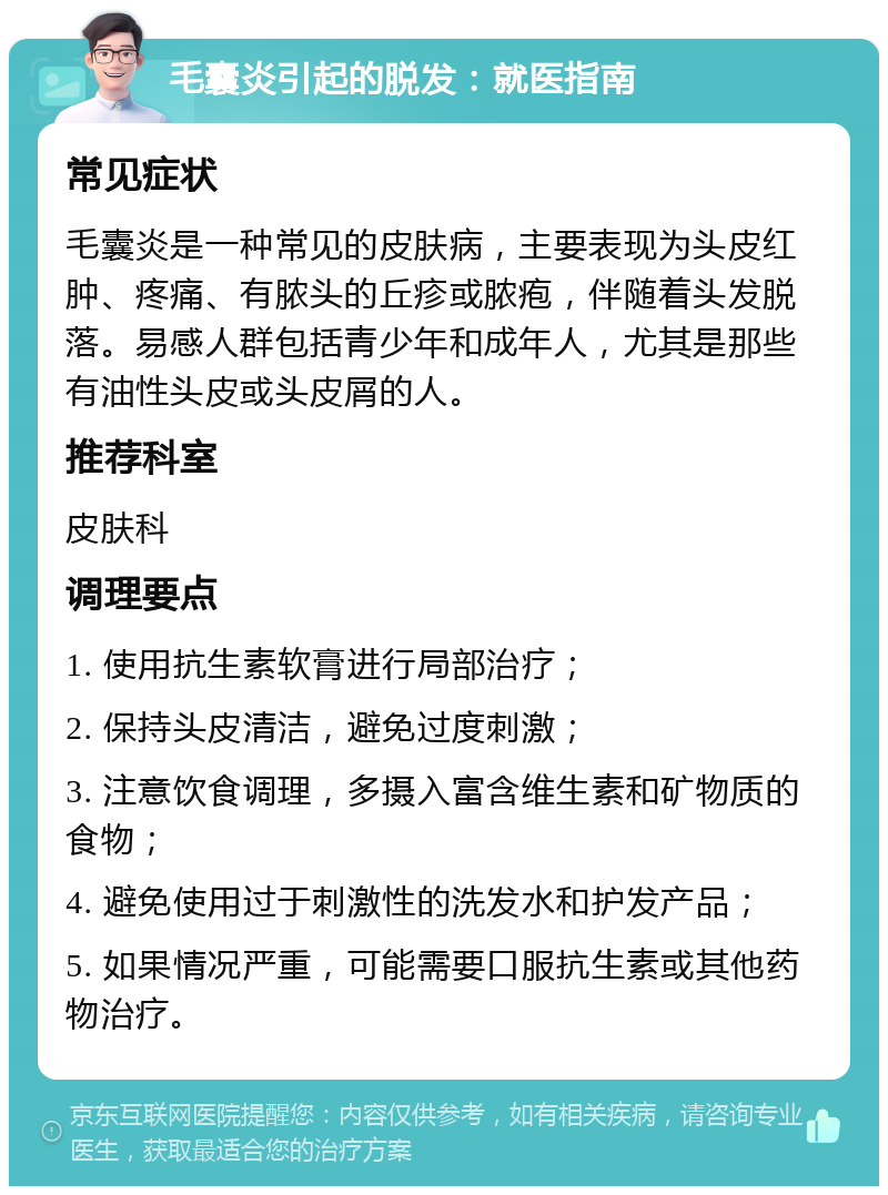 毛囊炎引起的脱发：就医指南 常见症状 毛囊炎是一种常见的皮肤病，主要表现为头皮红肿、疼痛、有脓头的丘疹或脓疱，伴随着头发脱落。易感人群包括青少年和成年人，尤其是那些有油性头皮或头皮屑的人。 推荐科室 皮肤科 调理要点 1. 使用抗生素软膏进行局部治疗； 2. 保持头皮清洁，避免过度刺激； 3. 注意饮食调理，多摄入富含维生素和矿物质的食物； 4. 避免使用过于刺激性的洗发水和护发产品； 5. 如果情况严重，可能需要口服抗生素或其他药物治疗。