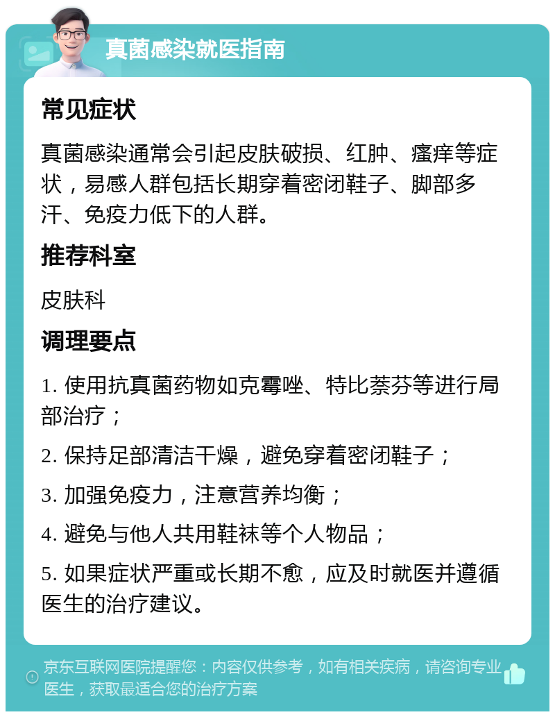 真菌感染就医指南 常见症状 真菌感染通常会引起皮肤破损、红肿、瘙痒等症状，易感人群包括长期穿着密闭鞋子、脚部多汗、免疫力低下的人群。 推荐科室 皮肤科 调理要点 1. 使用抗真菌药物如克霉唑、特比萘芬等进行局部治疗； 2. 保持足部清洁干燥，避免穿着密闭鞋子； 3. 加强免疫力，注意营养均衡； 4. 避免与他人共用鞋袜等个人物品； 5. 如果症状严重或长期不愈，应及时就医并遵循医生的治疗建议。