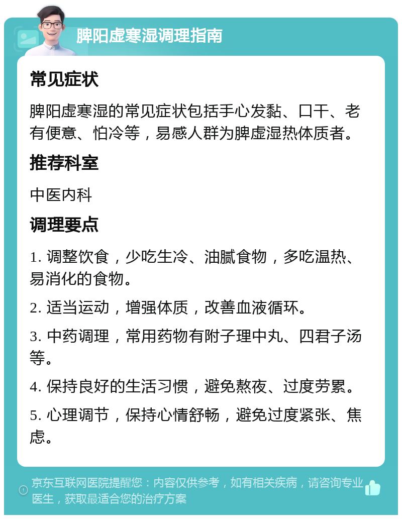 脾阳虚寒湿调理指南 常见症状 脾阳虚寒湿的常见症状包括手心发黏、口干、老有便意、怕冷等，易感人群为脾虚湿热体质者。 推荐科室 中医内科 调理要点 1. 调整饮食，少吃生冷、油腻食物，多吃温热、易消化的食物。 2. 适当运动，增强体质，改善血液循环。 3. 中药调理，常用药物有附子理中丸、四君子汤等。 4. 保持良好的生活习惯，避免熬夜、过度劳累。 5. 心理调节，保持心情舒畅，避免过度紧张、焦虑。