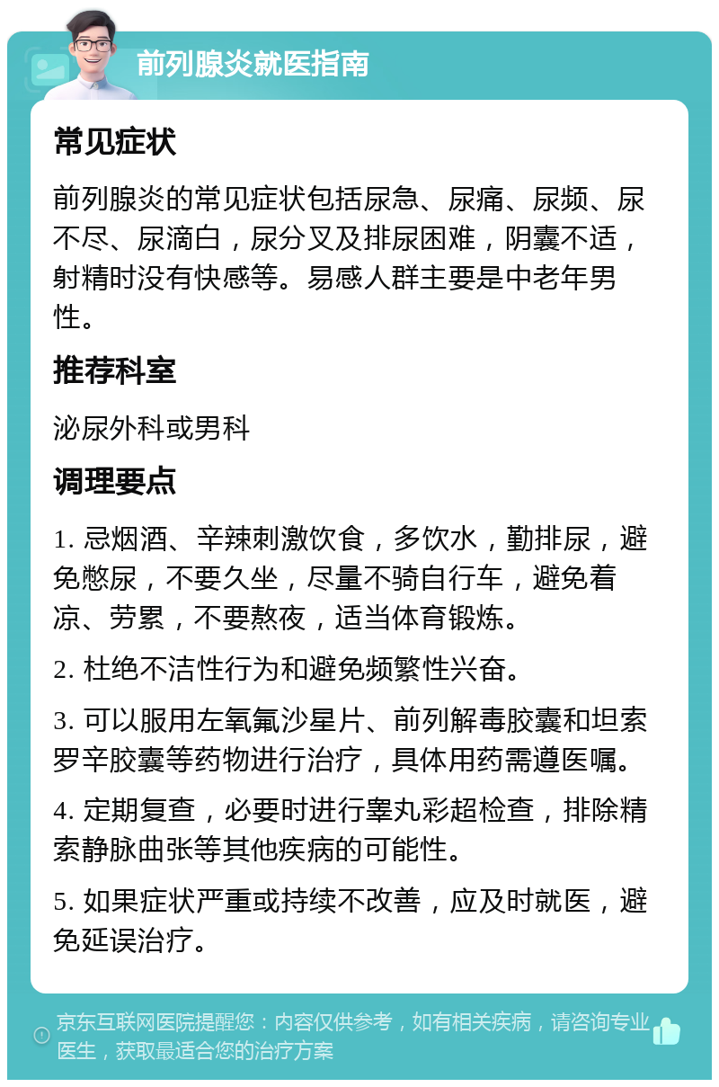 前列腺炎就医指南 常见症状 前列腺炎的常见症状包括尿急、尿痛、尿频、尿不尽、尿滴白，尿分叉及排尿困难，阴囊不适，射精时没有快感等。易感人群主要是中老年男性。 推荐科室 泌尿外科或男科 调理要点 1. 忌烟酒、辛辣刺激饮食，多饮水，勤排尿，避免憋尿，不要久坐，尽量不骑自行车，避免着凉、劳累，不要熬夜，适当体育锻炼。 2. 杜绝不洁性行为和避免频繁性兴奋。 3. 可以服用左氧氟沙星片、前列解毒胶囊和坦索罗辛胶囊等药物进行治疗，具体用药需遵医嘱。 4. 定期复查，必要时进行睾丸彩超检查，排除精索静脉曲张等其他疾病的可能性。 5. 如果症状严重或持续不改善，应及时就医，避免延误治疗。