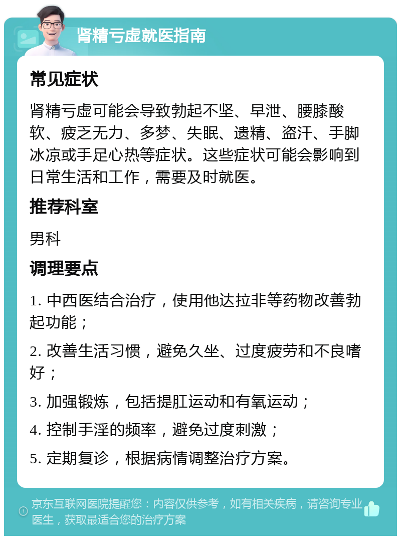 肾精亏虚就医指南 常见症状 肾精亏虚可能会导致勃起不坚、早泄、腰膝酸软、疲乏无力、多梦、失眠、遗精、盗汗、手脚冰凉或手足心热等症状。这些症状可能会影响到日常生活和工作，需要及时就医。 推荐科室 男科 调理要点 1. 中西医结合治疗，使用他达拉非等药物改善勃起功能； 2. 改善生活习惯，避免久坐、过度疲劳和不良嗜好； 3. 加强锻炼，包括提肛运动和有氧运动； 4. 控制手淫的频率，避免过度刺激； 5. 定期复诊，根据病情调整治疗方案。