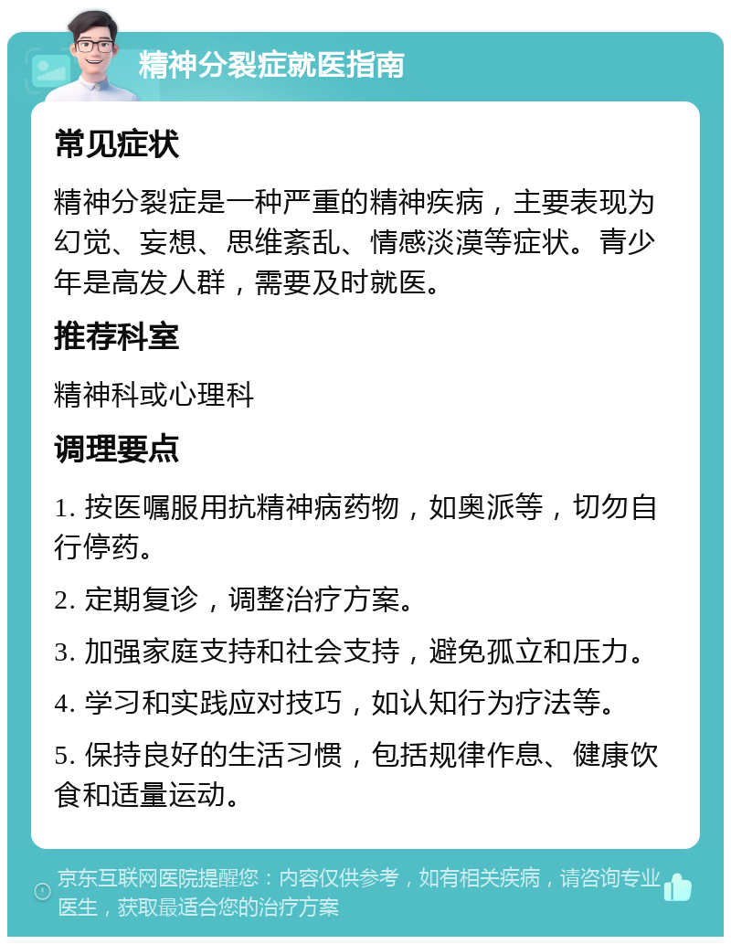 精神分裂症就医指南 常见症状 精神分裂症是一种严重的精神疾病，主要表现为幻觉、妄想、思维紊乱、情感淡漠等症状。青少年是高发人群，需要及时就医。 推荐科室 精神科或心理科 调理要点 1. 按医嘱服用抗精神病药物，如奥派等，切勿自行停药。 2. 定期复诊，调整治疗方案。 3. 加强家庭支持和社会支持，避免孤立和压力。 4. 学习和实践应对技巧，如认知行为疗法等。 5. 保持良好的生活习惯，包括规律作息、健康饮食和适量运动。