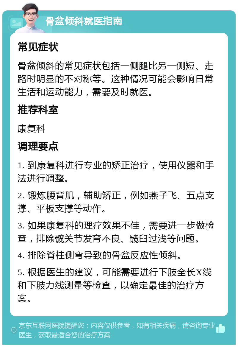 骨盆倾斜就医指南 常见症状 骨盆倾斜的常见症状包括一侧腿比另一侧短、走路时明显的不对称等。这种情况可能会影响日常生活和运动能力，需要及时就医。 推荐科室 康复科 调理要点 1. 到康复科进行专业的矫正治疗，使用仪器和手法进行调整。 2. 锻炼腰背肌，辅助矫正，例如燕子飞、五点支撑、平板支撑等动作。 3. 如果康复科的理疗效果不佳，需要进一步做检查，排除髋关节发育不良、髋臼过浅等问题。 4. 排除脊柱侧弯导致的骨盆反应性倾斜。 5. 根据医生的建议，可能需要进行下肢全长X线和下肢力线测量等检查，以确定最佳的治疗方案。