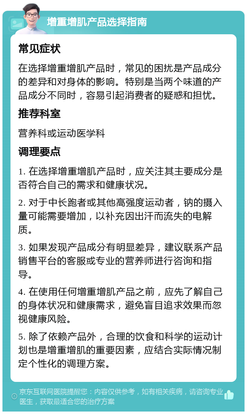 增重增肌产品选择指南 常见症状 在选择增重增肌产品时，常见的困扰是产品成分的差异和对身体的影响。特别是当两个味道的产品成分不同时，容易引起消费者的疑惑和担忧。 推荐科室 营养科或运动医学科 调理要点 1. 在选择增重增肌产品时，应关注其主要成分是否符合自己的需求和健康状况。 2. 对于中长跑者或其他高强度运动者，钠的摄入量可能需要增加，以补充因出汗而流失的电解质。 3. 如果发现产品成分有明显差异，建议联系产品销售平台的客服或专业的营养师进行咨询和指导。 4. 在使用任何增重增肌产品之前，应先了解自己的身体状况和健康需求，避免盲目追求效果而忽视健康风险。 5. 除了依赖产品外，合理的饮食和科学的运动计划也是增重增肌的重要因素，应结合实际情况制定个性化的调理方案。