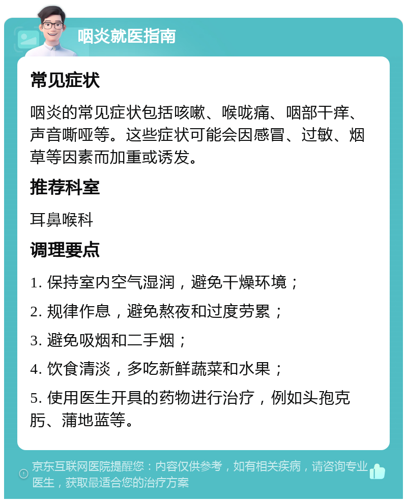 咽炎就医指南 常见症状 咽炎的常见症状包括咳嗽、喉咙痛、咽部干痒、声音嘶哑等。这些症状可能会因感冒、过敏、烟草等因素而加重或诱发。 推荐科室 耳鼻喉科 调理要点 1. 保持室内空气湿润，避免干燥环境； 2. 规律作息，避免熬夜和过度劳累； 3. 避免吸烟和二手烟； 4. 饮食清淡，多吃新鲜蔬菜和水果； 5. 使用医生开具的药物进行治疗，例如头孢克肟、蒲地蓝等。