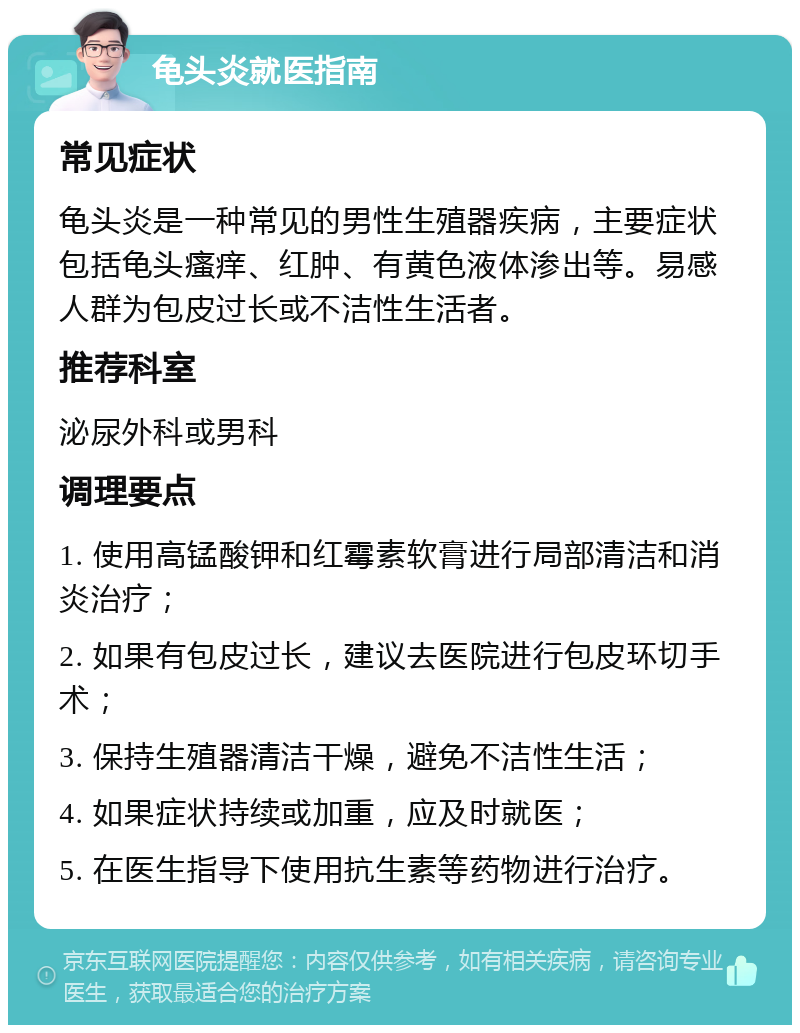 龟头炎就医指南 常见症状 龟头炎是一种常见的男性生殖器疾病，主要症状包括龟头瘙痒、红肿、有黄色液体渗出等。易感人群为包皮过长或不洁性生活者。 推荐科室 泌尿外科或男科 调理要点 1. 使用高锰酸钾和红霉素软膏进行局部清洁和消炎治疗； 2. 如果有包皮过长，建议去医院进行包皮环切手术； 3. 保持生殖器清洁干燥，避免不洁性生活； 4. 如果症状持续或加重，应及时就医； 5. 在医生指导下使用抗生素等药物进行治疗。