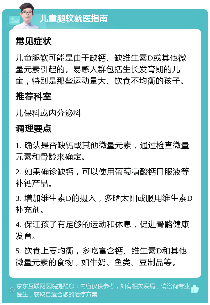 儿童腿软就医指南 常见症状 儿童腿软可能是由于缺钙、缺维生素D或其他微量元素引起的。易感人群包括生长发育期的儿童，特别是那些运动量大、饮食不均衡的孩子。 推荐科室 儿保科或内分泌科 调理要点 1. 确认是否缺钙或其他微量元素，通过检查微量元素和骨龄来确定。 2. 如果确诊缺钙，可以使用葡萄糖酸钙口服液等补钙产品。 3. 增加维生素D的摄入，多晒太阳或服用维生素D补充剂。 4. 保证孩子有足够的运动和休息，促进骨骼健康发育。 5. 饮食上要均衡，多吃富含钙、维生素D和其他微量元素的食物，如牛奶、鱼类、豆制品等。