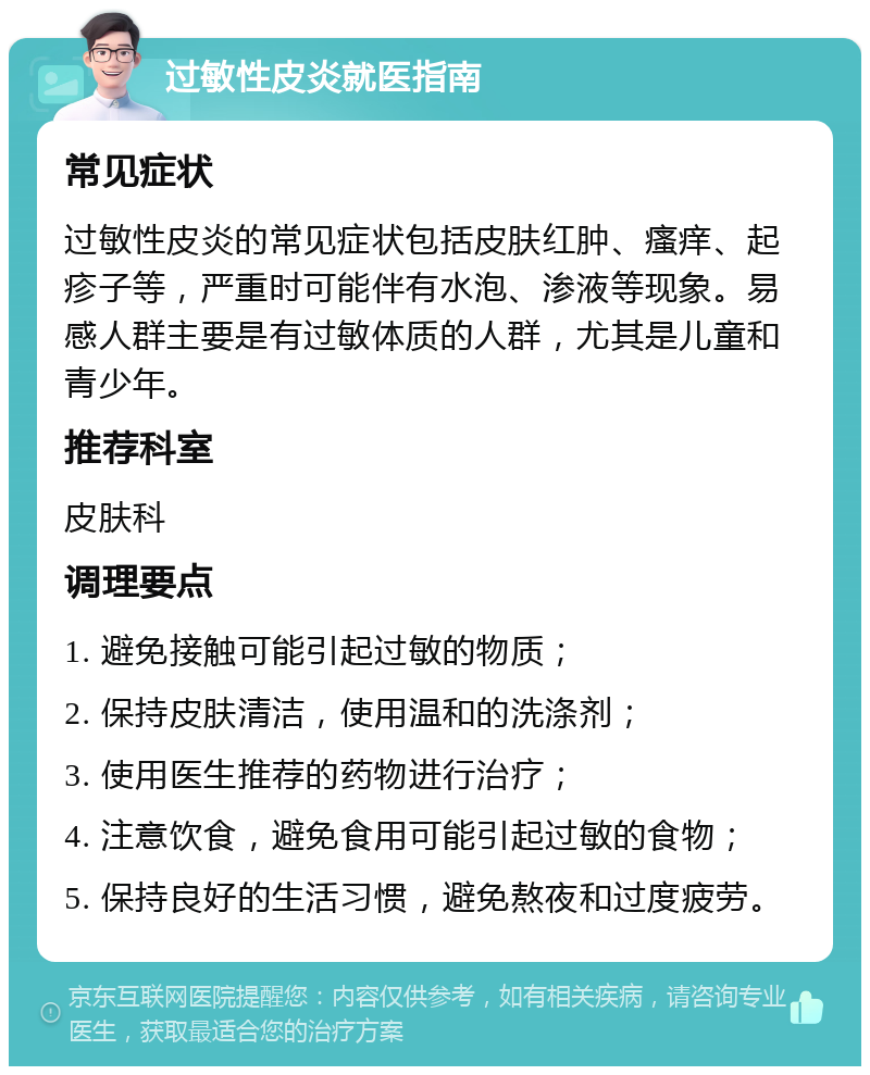 过敏性皮炎就医指南 常见症状 过敏性皮炎的常见症状包括皮肤红肿、瘙痒、起疹子等，严重时可能伴有水泡、渗液等现象。易感人群主要是有过敏体质的人群，尤其是儿童和青少年。 推荐科室 皮肤科 调理要点 1. 避免接触可能引起过敏的物质； 2. 保持皮肤清洁，使用温和的洗涤剂； 3. 使用医生推荐的药物进行治疗； 4. 注意饮食，避免食用可能引起过敏的食物； 5. 保持良好的生活习惯，避免熬夜和过度疲劳。