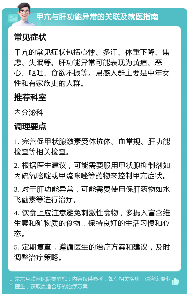 甲亢与肝功能异常的关联及就医指南 常见症状 甲亢的常见症状包括心悸、多汗、体重下降、焦虑、失眠等。肝功能异常可能表现为黄疸、恶心、呕吐、食欲不振等。易感人群主要是中年女性和有家族史的人群。 推荐科室 内分泌科 调理要点 1. 完善促甲状腺激素受体抗体、血常规、肝功能检查等相关检查。 2. 根据医生建议，可能需要服用甲状腺抑制剂如丙硫氧嘧啶或甲巯咪唑等药物来控制甲亢症状。 3. 对于肝功能异常，可能需要使用保肝药物如水飞蓟素等进行治疗。 4. 饮食上应注意避免刺激性食物，多摄入富含维生素和矿物质的食物，保持良好的生活习惯和心态。 5. 定期复查，遵循医生的治疗方案和建议，及时调整治疗策略。