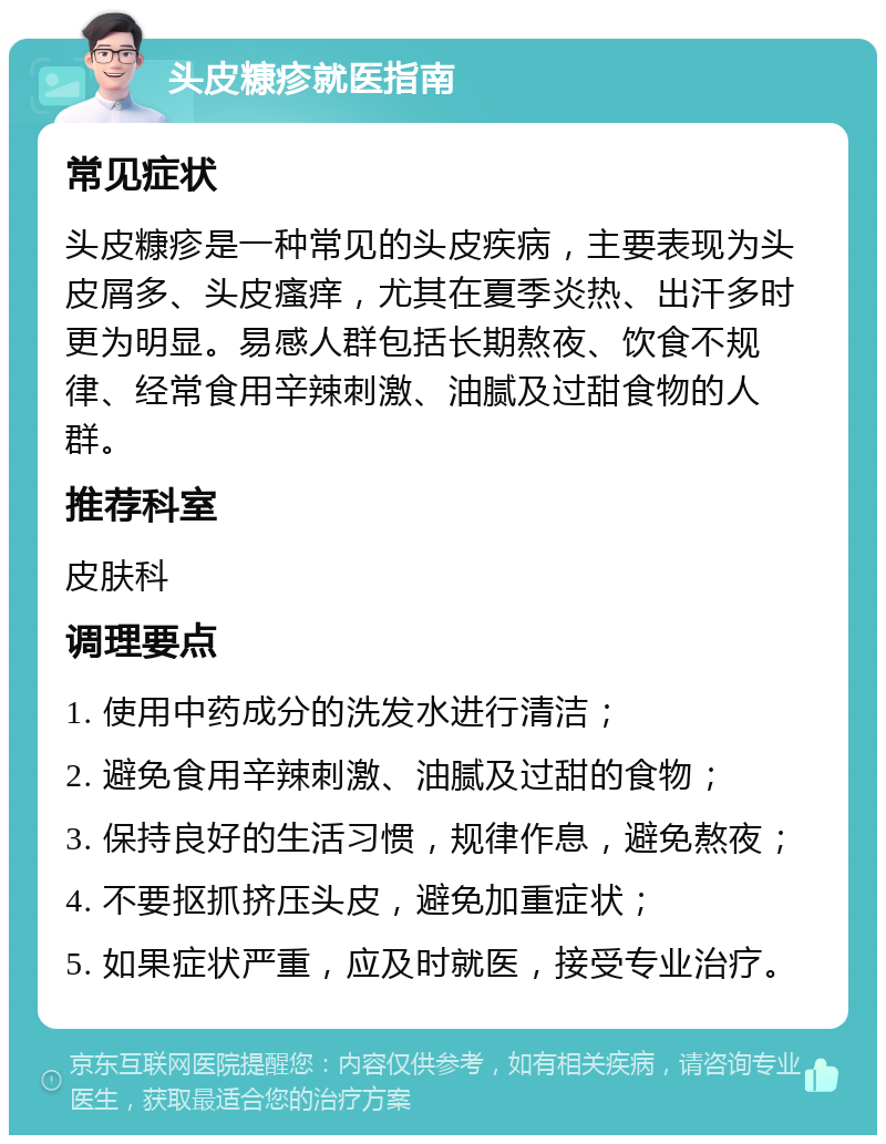 头皮糠疹就医指南 常见症状 头皮糠疹是一种常见的头皮疾病，主要表现为头皮屑多、头皮瘙痒，尤其在夏季炎热、出汗多时更为明显。易感人群包括长期熬夜、饮食不规律、经常食用辛辣刺激、油腻及过甜食物的人群。 推荐科室 皮肤科 调理要点 1. 使用中药成分的洗发水进行清洁； 2. 避免食用辛辣刺激、油腻及过甜的食物； 3. 保持良好的生活习惯，规律作息，避免熬夜； 4. 不要抠抓挤压头皮，避免加重症状； 5. 如果症状严重，应及时就医，接受专业治疗。