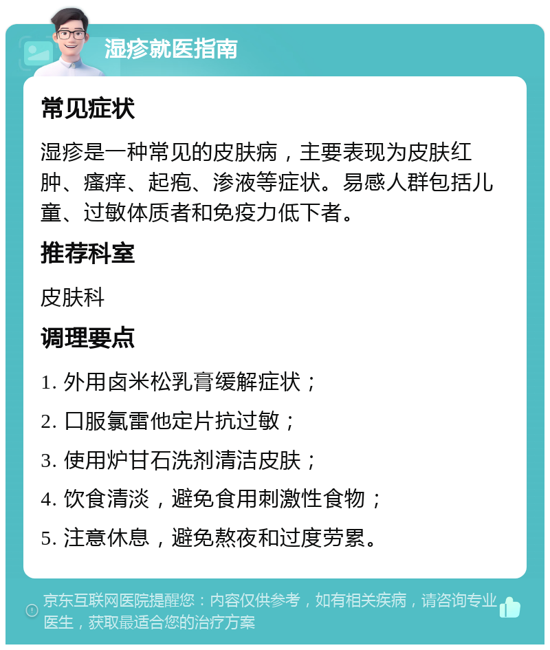 湿疹就医指南 常见症状 湿疹是一种常见的皮肤病，主要表现为皮肤红肿、瘙痒、起疱、渗液等症状。易感人群包括儿童、过敏体质者和免疫力低下者。 推荐科室 皮肤科 调理要点 1. 外用卤米松乳膏缓解症状； 2. 口服氯雷他定片抗过敏； 3. 使用炉甘石洗剂清洁皮肤； 4. 饮食清淡，避免食用刺激性食物； 5. 注意休息，避免熬夜和过度劳累。