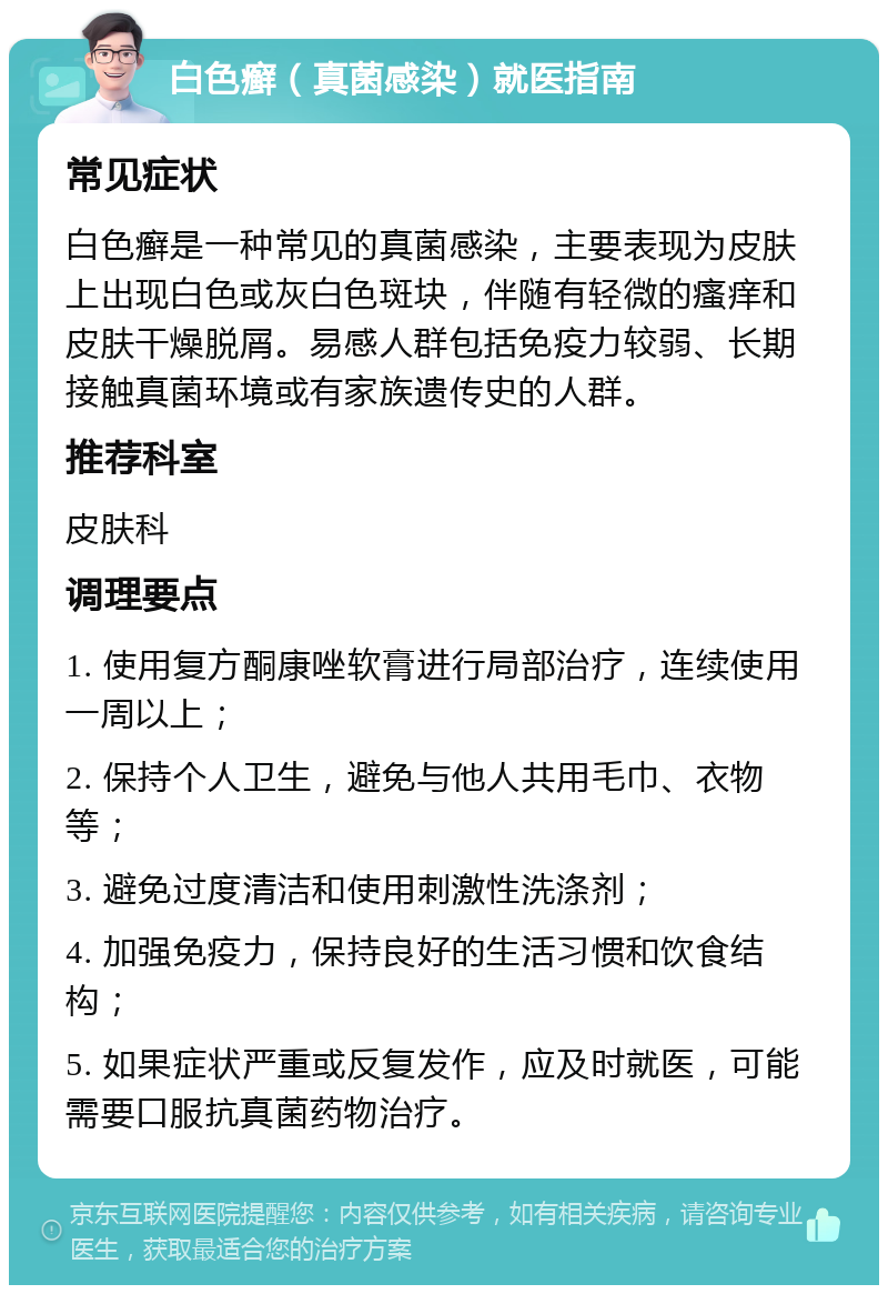 白色癣（真菌感染）就医指南 常见症状 白色癣是一种常见的真菌感染，主要表现为皮肤上出现白色或灰白色斑块，伴随有轻微的瘙痒和皮肤干燥脱屑。易感人群包括免疫力较弱、长期接触真菌环境或有家族遗传史的人群。 推荐科室 皮肤科 调理要点 1. 使用复方酮康唑软膏进行局部治疗，连续使用一周以上； 2. 保持个人卫生，避免与他人共用毛巾、衣物等； 3. 避免过度清洁和使用刺激性洗涤剂； 4. 加强免疫力，保持良好的生活习惯和饮食结构； 5. 如果症状严重或反复发作，应及时就医，可能需要口服抗真菌药物治疗。