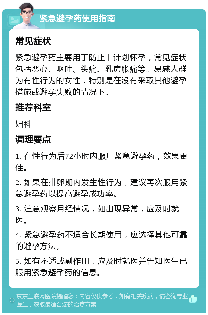 紧急避孕药使用指南 常见症状 紧急避孕药主要用于防止非计划怀孕，常见症状包括恶心、呕吐、头痛、乳房胀痛等。易感人群为有性行为的女性，特别是在没有采取其他避孕措施或避孕失败的情况下。 推荐科室 妇科 调理要点 1. 在性行为后72小时内服用紧急避孕药，效果更佳。 2. 如果在排卵期内发生性行为，建议再次服用紧急避孕药以提高避孕成功率。 3. 注意观察月经情况，如出现异常，应及时就医。 4. 紧急避孕药不适合长期使用，应选择其他可靠的避孕方法。 5. 如有不适或副作用，应及时就医并告知医生已服用紧急避孕药的信息。