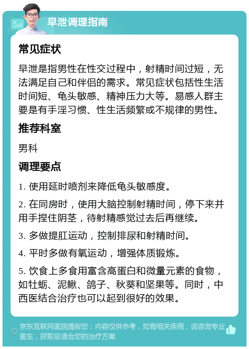 早泄调理指南 常见症状 早泄是指男性在性交过程中，射精时间过短，无法满足自己和伴侣的需求。常见症状包括性生活时间短、龟头敏感、精神压力大等。易感人群主要是有手淫习惯、性生活频繁或不规律的男性。 推荐科室 男科 调理要点 1. 使用延时喷剂来降低龟头敏感度。 2. 在同房时，使用大脑控制射精时间，停下来并用手捏住阴茎，待射精感觉过去后再继续。 3. 多做提肛运动，控制排尿和射精时间。 4. 平时多做有氧运动，增强体质锻炼。 5. 饮食上多食用富含高蛋白和微量元素的食物，如牡蛎、泥鳅、鸽子、秋葵和坚果等。同时，中西医结合治疗也可以起到很好的效果。