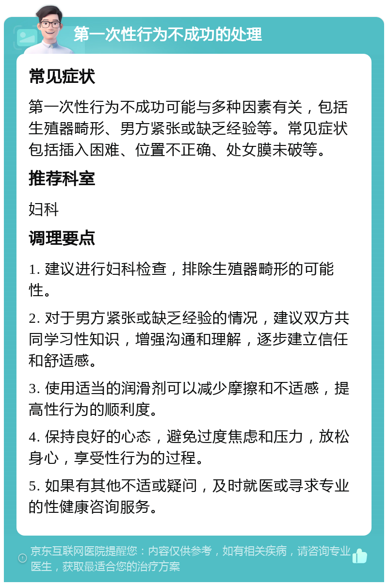 第一次性行为不成功的处理 常见症状 第一次性行为不成功可能与多种因素有关，包括生殖器畸形、男方紧张或缺乏经验等。常见症状包括插入困难、位置不正确、处女膜未破等。 推荐科室 妇科 调理要点 1. 建议进行妇科检查，排除生殖器畸形的可能性。 2. 对于男方紧张或缺乏经验的情况，建议双方共同学习性知识，增强沟通和理解，逐步建立信任和舒适感。 3. 使用适当的润滑剂可以减少摩擦和不适感，提高性行为的顺利度。 4. 保持良好的心态，避免过度焦虑和压力，放松身心，享受性行为的过程。 5. 如果有其他不适或疑问，及时就医或寻求专业的性健康咨询服务。