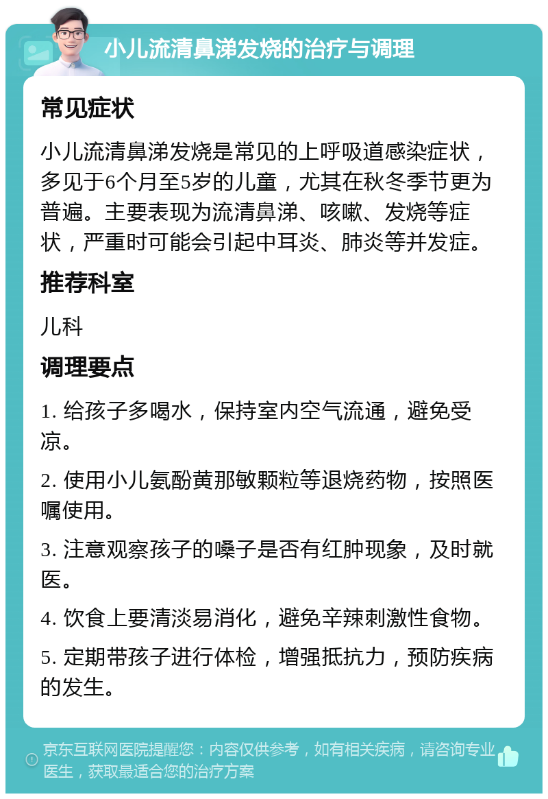 小儿流清鼻涕发烧的治疗与调理 常见症状 小儿流清鼻涕发烧是常见的上呼吸道感染症状，多见于6个月至5岁的儿童，尤其在秋冬季节更为普遍。主要表现为流清鼻涕、咳嗽、发烧等症状，严重时可能会引起中耳炎、肺炎等并发症。 推荐科室 儿科 调理要点 1. 给孩子多喝水，保持室内空气流通，避免受凉。 2. 使用小儿氨酚黄那敏颗粒等退烧药物，按照医嘱使用。 3. 注意观察孩子的嗓子是否有红肿现象，及时就医。 4. 饮食上要清淡易消化，避免辛辣刺激性食物。 5. 定期带孩子进行体检，增强抵抗力，预防疾病的发生。