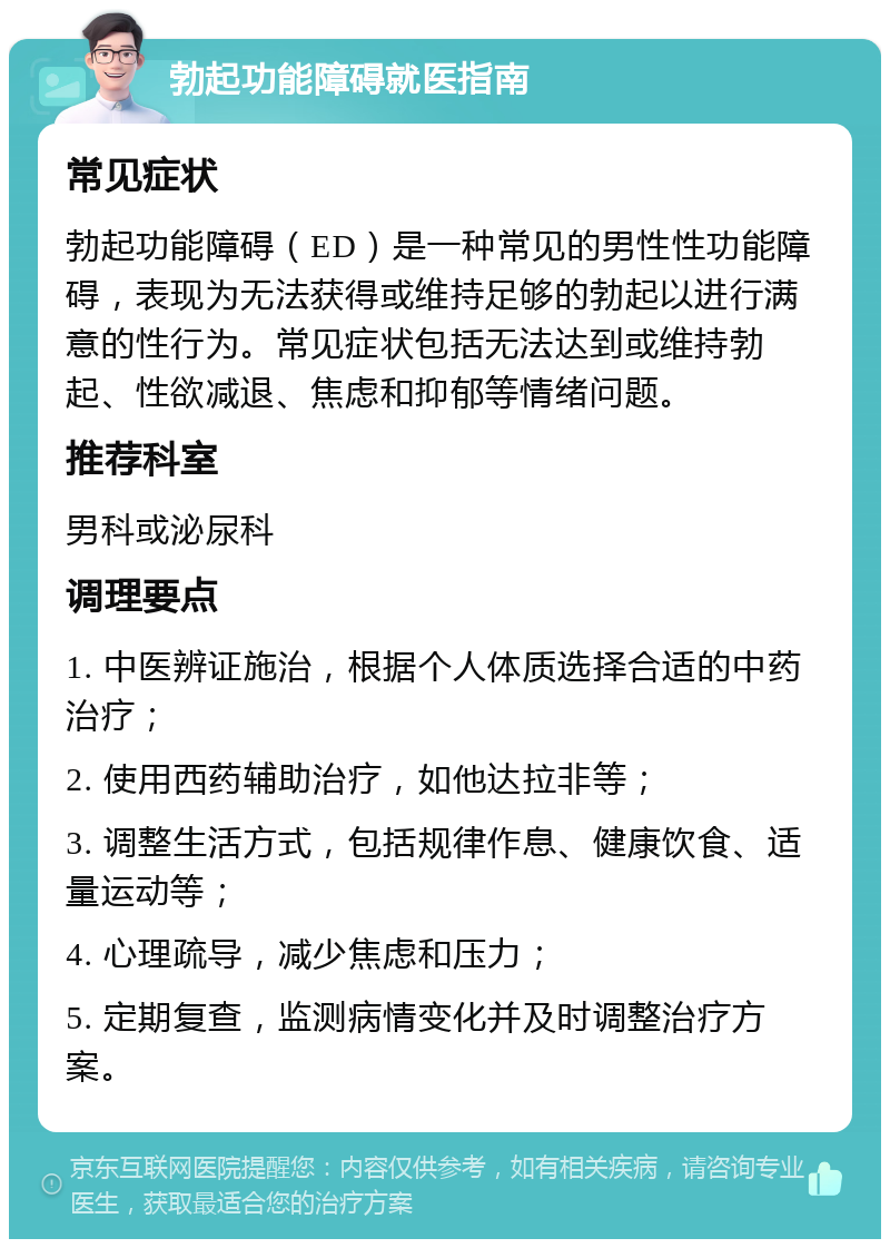 勃起功能障碍就医指南 常见症状 勃起功能障碍（ED）是一种常见的男性性功能障碍，表现为无法获得或维持足够的勃起以进行满意的性行为。常见症状包括无法达到或维持勃起、性欲减退、焦虑和抑郁等情绪问题。 推荐科室 男科或泌尿科 调理要点 1. 中医辨证施治，根据个人体质选择合适的中药治疗； 2. 使用西药辅助治疗，如他达拉非等； 3. 调整生活方式，包括规律作息、健康饮食、适量运动等； 4. 心理疏导，减少焦虑和压力； 5. 定期复查，监测病情变化并及时调整治疗方案。