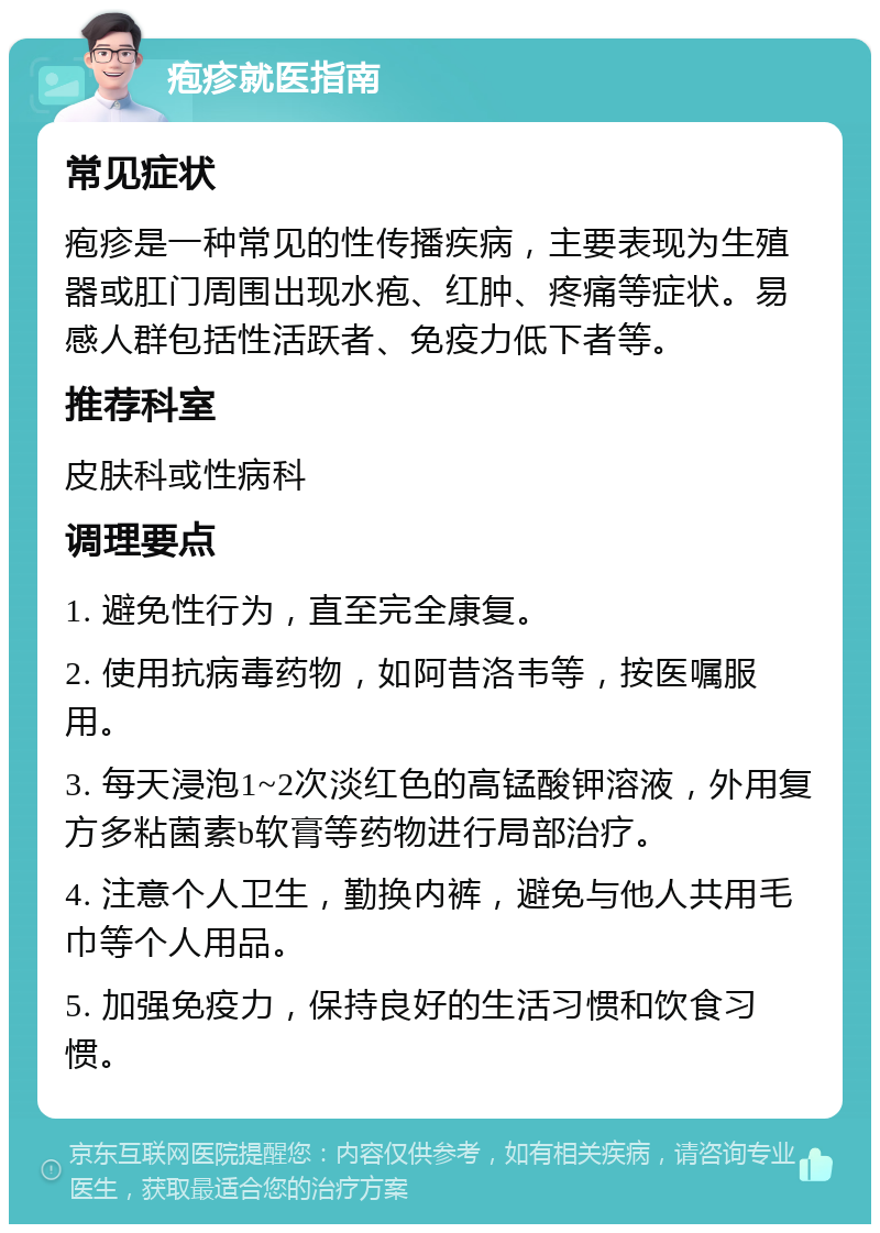 疱疹就医指南 常见症状 疱疹是一种常见的性传播疾病，主要表现为生殖器或肛门周围出现水疱、红肿、疼痛等症状。易感人群包括性活跃者、免疫力低下者等。 推荐科室 皮肤科或性病科 调理要点 1. 避免性行为，直至完全康复。 2. 使用抗病毒药物，如阿昔洛韦等，按医嘱服用。 3. 每天浸泡1~2次淡红色的高锰酸钾溶液，外用复方多粘菌素b软膏等药物进行局部治疗。 4. 注意个人卫生，勤换内裤，避免与他人共用毛巾等个人用品。 5. 加强免疫力，保持良好的生活习惯和饮食习惯。