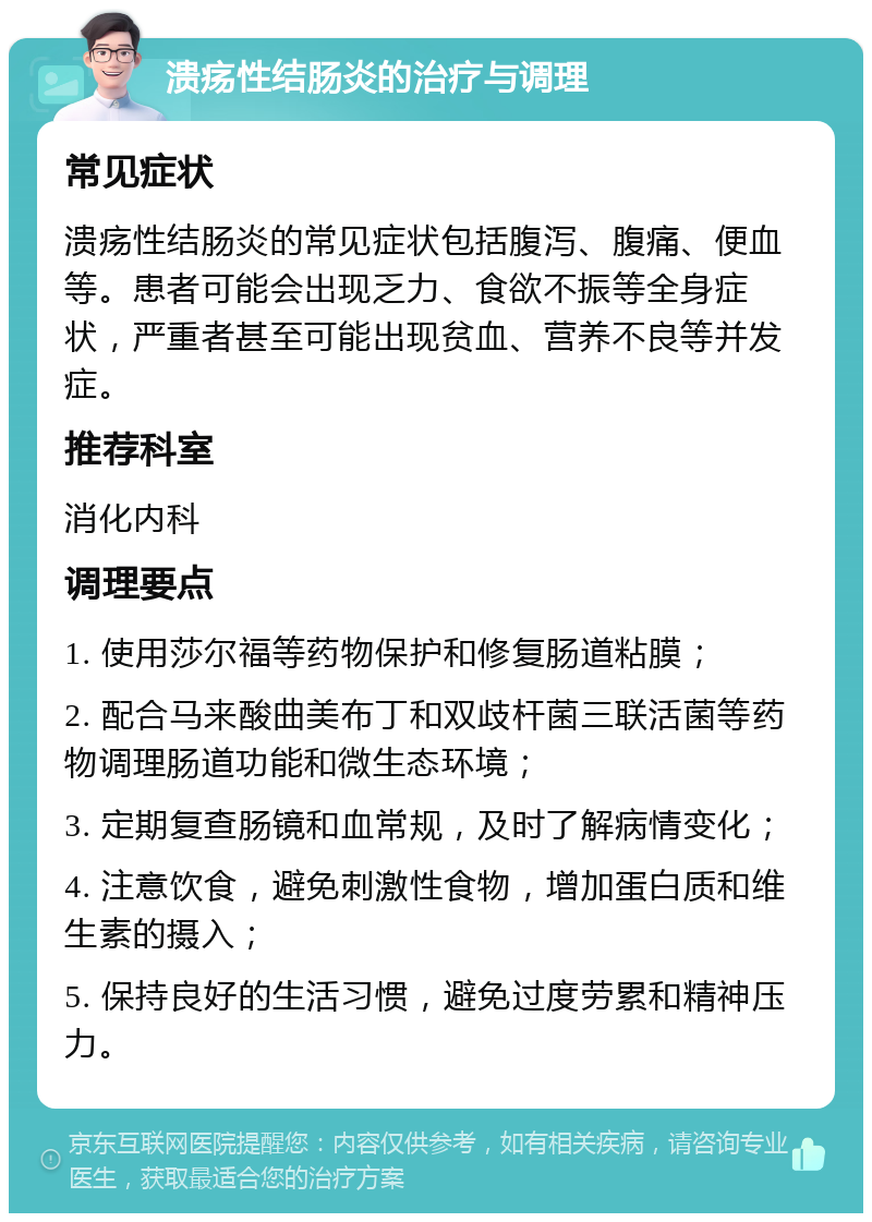 溃疡性结肠炎的治疗与调理 常见症状 溃疡性结肠炎的常见症状包括腹泻、腹痛、便血等。患者可能会出现乏力、食欲不振等全身症状，严重者甚至可能出现贫血、营养不良等并发症。 推荐科室 消化内科 调理要点 1. 使用莎尔福等药物保护和修复肠道粘膜； 2. 配合马来酸曲美布丁和双歧杆菌三联活菌等药物调理肠道功能和微生态环境； 3. 定期复查肠镜和血常规，及时了解病情变化； 4. 注意饮食，避免刺激性食物，增加蛋白质和维生素的摄入； 5. 保持良好的生活习惯，避免过度劳累和精神压力。