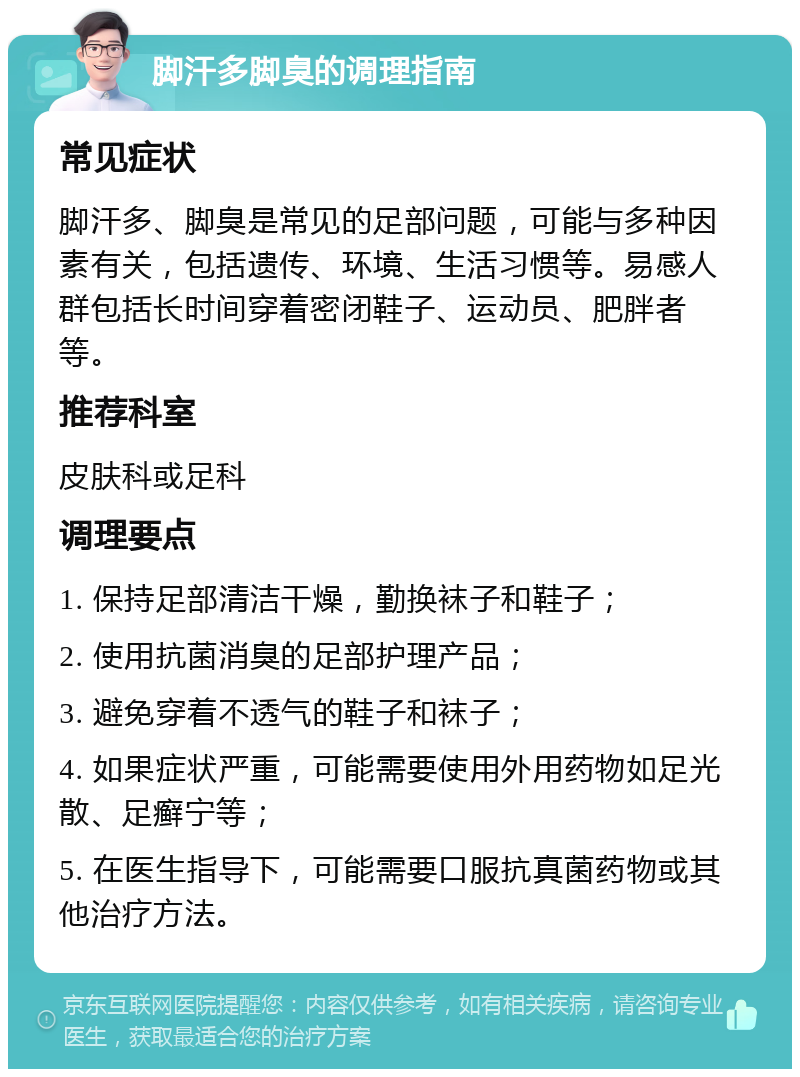 脚汗多脚臭的调理指南 常见症状 脚汗多、脚臭是常见的足部问题，可能与多种因素有关，包括遗传、环境、生活习惯等。易感人群包括长时间穿着密闭鞋子、运动员、肥胖者等。 推荐科室 皮肤科或足科 调理要点 1. 保持足部清洁干燥，勤换袜子和鞋子； 2. 使用抗菌消臭的足部护理产品； 3. 避免穿着不透气的鞋子和袜子； 4. 如果症状严重，可能需要使用外用药物如足光散、足癣宁等； 5. 在医生指导下，可能需要口服抗真菌药物或其他治疗方法。