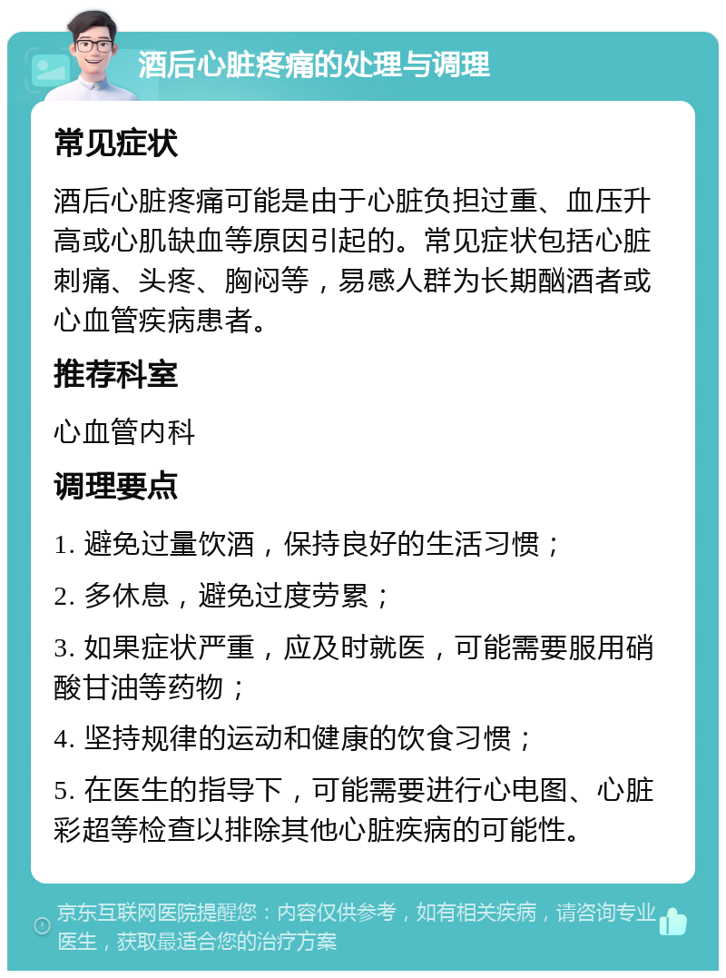 酒后心脏疼痛的处理与调理 常见症状 酒后心脏疼痛可能是由于心脏负担过重、血压升高或心肌缺血等原因引起的。常见症状包括心脏刺痛、头疼、胸闷等，易感人群为长期酗酒者或心血管疾病患者。 推荐科室 心血管内科 调理要点 1. 避免过量饮酒，保持良好的生活习惯； 2. 多休息，避免过度劳累； 3. 如果症状严重，应及时就医，可能需要服用硝酸甘油等药物； 4. 坚持规律的运动和健康的饮食习惯； 5. 在医生的指导下，可能需要进行心电图、心脏彩超等检查以排除其他心脏疾病的可能性。