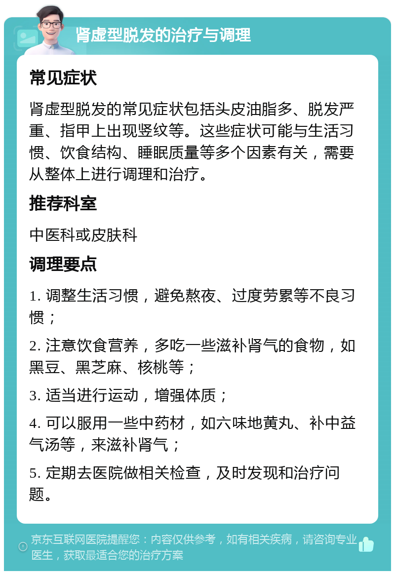 肾虚型脱发的治疗与调理 常见症状 肾虚型脱发的常见症状包括头皮油脂多、脱发严重、指甲上出现竖纹等。这些症状可能与生活习惯、饮食结构、睡眠质量等多个因素有关，需要从整体上进行调理和治疗。 推荐科室 中医科或皮肤科 调理要点 1. 调整生活习惯，避免熬夜、过度劳累等不良习惯； 2. 注意饮食营养，多吃一些滋补肾气的食物，如黑豆、黑芝麻、核桃等； 3. 适当进行运动，增强体质； 4. 可以服用一些中药材，如六味地黄丸、补中益气汤等，来滋补肾气； 5. 定期去医院做相关检查，及时发现和治疗问题。