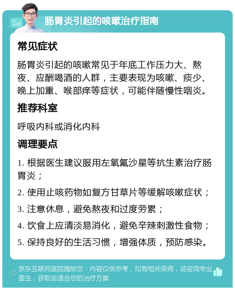 肠胃炎引起的咳嗽治疗指南 常见症状 肠胃炎引起的咳嗽常见于年底工作压力大、熬夜、应酬喝酒的人群，主要表现为咳嗽、痰少、晚上加重、喉部痒等症状，可能伴随慢性咽炎。 推荐科室 呼吸内科或消化内科 调理要点 1. 根据医生建议服用左氧氟沙星等抗生素治疗肠胃炎； 2. 使用止咳药物如复方甘草片等缓解咳嗽症状； 3. 注意休息，避免熬夜和过度劳累； 4. 饮食上应清淡易消化，避免辛辣刺激性食物； 5. 保持良好的生活习惯，增强体质，预防感染。