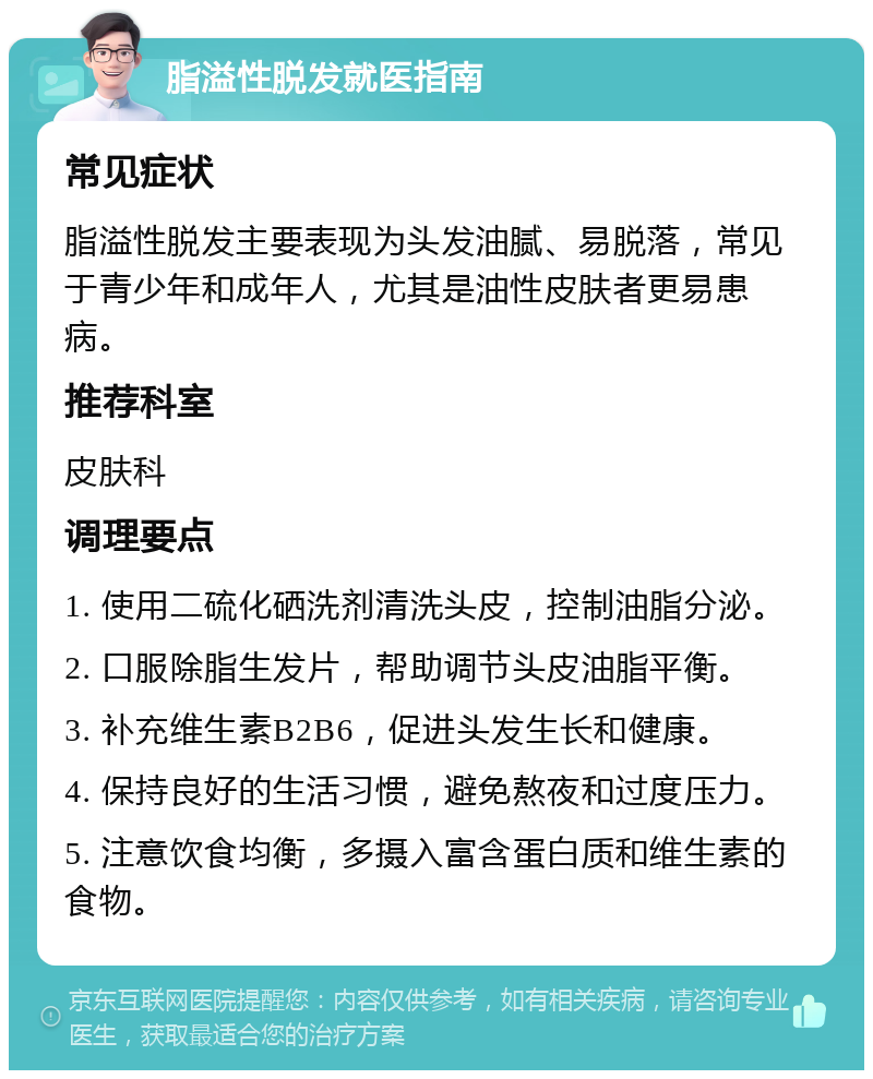 脂溢性脱发就医指南 常见症状 脂溢性脱发主要表现为头发油腻、易脱落，常见于青少年和成年人，尤其是油性皮肤者更易患病。 推荐科室 皮肤科 调理要点 1. 使用二硫化硒洗剂清洗头皮，控制油脂分泌。 2. 口服除脂生发片，帮助调节头皮油脂平衡。 3. 补充维生素B2B6，促进头发生长和健康。 4. 保持良好的生活习惯，避免熬夜和过度压力。 5. 注意饮食均衡，多摄入富含蛋白质和维生素的食物。