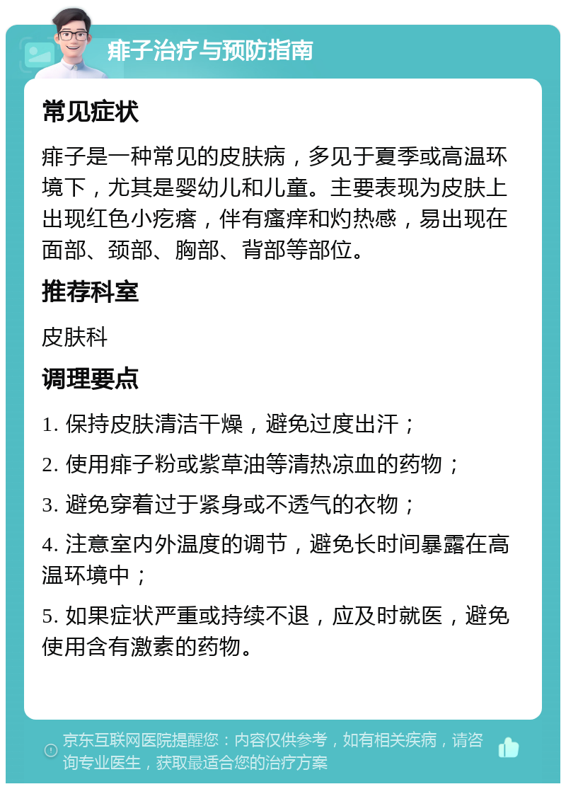 痱子治疗与预防指南 常见症状 痱子是一种常见的皮肤病，多见于夏季或高温环境下，尤其是婴幼儿和儿童。主要表现为皮肤上出现红色小疙瘩，伴有瘙痒和灼热感，易出现在面部、颈部、胸部、背部等部位。 推荐科室 皮肤科 调理要点 1. 保持皮肤清洁干燥，避免过度出汗； 2. 使用痱子粉或紫草油等清热凉血的药物； 3. 避免穿着过于紧身或不透气的衣物； 4. 注意室内外温度的调节，避免长时间暴露在高温环境中； 5. 如果症状严重或持续不退，应及时就医，避免使用含有激素的药物。