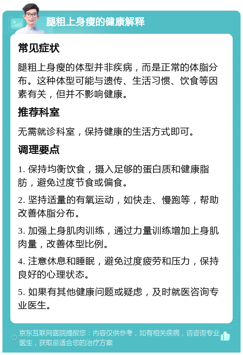 腿粗上身瘦的健康解释 常见症状 腿粗上身瘦的体型并非疾病，而是正常的体脂分布。这种体型可能与遗传、生活习惯、饮食等因素有关，但并不影响健康。 推荐科室 无需就诊科室，保持健康的生活方式即可。 调理要点 1. 保持均衡饮食，摄入足够的蛋白质和健康脂肪，避免过度节食或偏食。 2. 坚持适量的有氧运动，如快走、慢跑等，帮助改善体脂分布。 3. 加强上身肌肉训练，通过力量训练增加上身肌肉量，改善体型比例。 4. 注意休息和睡眠，避免过度疲劳和压力，保持良好的心理状态。 5. 如果有其他健康问题或疑虑，及时就医咨询专业医生。