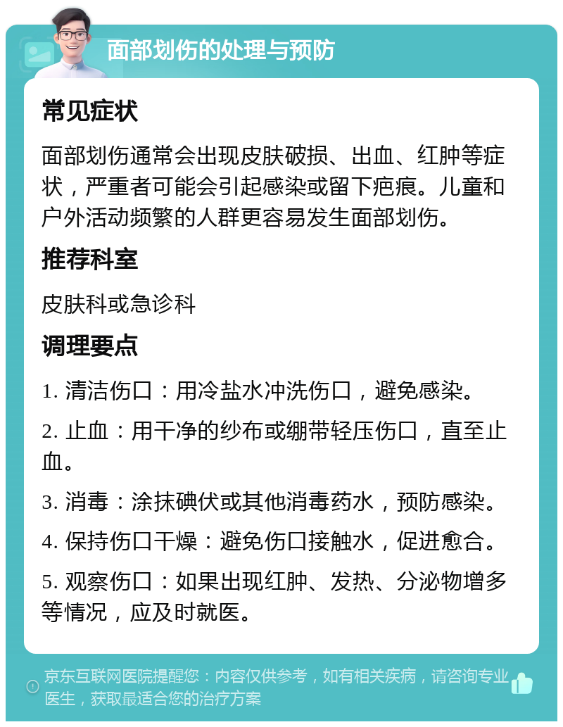 面部划伤的处理与预防 常见症状 面部划伤通常会出现皮肤破损、出血、红肿等症状，严重者可能会引起感染或留下疤痕。儿童和户外活动频繁的人群更容易发生面部划伤。 推荐科室 皮肤科或急诊科 调理要点 1. 清洁伤口：用冷盐水冲洗伤口，避免感染。 2. 止血：用干净的纱布或绷带轻压伤口，直至止血。 3. 消毒：涂抹碘伏或其他消毒药水，预防感染。 4. 保持伤口干燥：避免伤口接触水，促进愈合。 5. 观察伤口：如果出现红肿、发热、分泌物增多等情况，应及时就医。