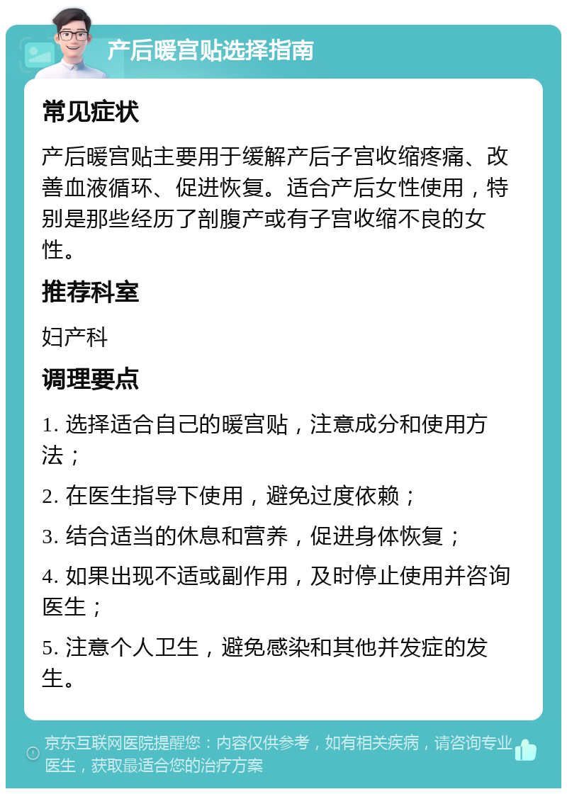 产后暖宫贴选择指南 常见症状 产后暖宫贴主要用于缓解产后子宫收缩疼痛、改善血液循环、促进恢复。适合产后女性使用，特别是那些经历了剖腹产或有子宫收缩不良的女性。 推荐科室 妇产科 调理要点 1. 选择适合自己的暖宫贴，注意成分和使用方法； 2. 在医生指导下使用，避免过度依赖； 3. 结合适当的休息和营养，促进身体恢复； 4. 如果出现不适或副作用，及时停止使用并咨询医生； 5. 注意个人卫生，避免感染和其他并发症的发生。