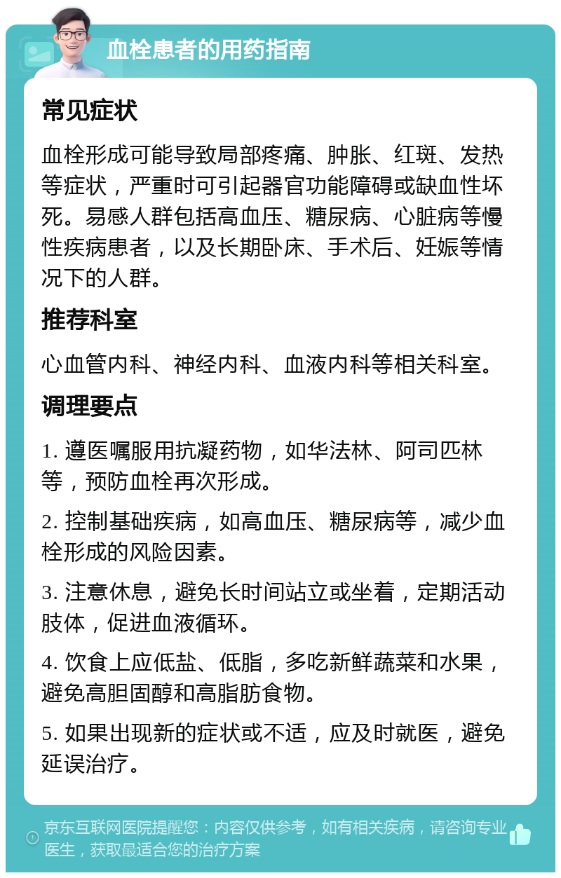 血栓患者的用药指南 常见症状 血栓形成可能导致局部疼痛、肿胀、红斑、发热等症状，严重时可引起器官功能障碍或缺血性坏死。易感人群包括高血压、糖尿病、心脏病等慢性疾病患者，以及长期卧床、手术后、妊娠等情况下的人群。 推荐科室 心血管内科、神经内科、血液内科等相关科室。 调理要点 1. 遵医嘱服用抗凝药物，如华法林、阿司匹林等，预防血栓再次形成。 2. 控制基础疾病，如高血压、糖尿病等，减少血栓形成的风险因素。 3. 注意休息，避免长时间站立或坐着，定期活动肢体，促进血液循环。 4. 饮食上应低盐、低脂，多吃新鲜蔬菜和水果，避免高胆固醇和高脂肪食物。 5. 如果出现新的症状或不适，应及时就医，避免延误治疗。