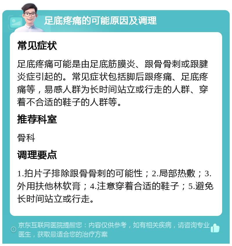 足底疼痛的可能原因及调理 常见症状 足底疼痛可能是由足底筋膜炎、跟骨骨刺或跟腱炎症引起的。常见症状包括脚后跟疼痛、足底疼痛等，易感人群为长时间站立或行走的人群、穿着不合适的鞋子的人群等。 推荐科室 骨科 调理要点 1.拍片子排除跟骨骨刺的可能性；2.局部热敷；3.外用扶他林软膏；4.注意穿着合适的鞋子；5.避免长时间站立或行走。