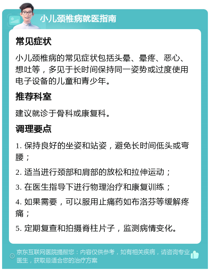 小儿颈椎病就医指南 常见症状 小儿颈椎病的常见症状包括头晕、晕疼、恶心、想吐等，多见于长时间保持同一姿势或过度使用电子设备的儿童和青少年。 推荐科室 建议就诊于骨科或康复科。 调理要点 1. 保持良好的坐姿和站姿，避免长时间低头或弯腰； 2. 适当进行颈部和肩部的放松和拉伸运动； 3. 在医生指导下进行物理治疗和康复训练； 4. 如果需要，可以服用止痛药如布洛芬等缓解疼痛； 5. 定期复查和拍摄脊柱片子，监测病情变化。