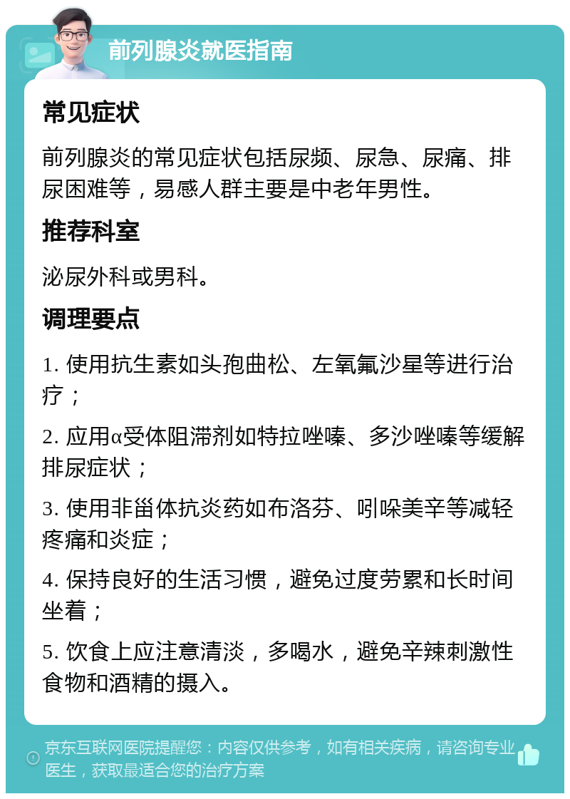 前列腺炎就医指南 常见症状 前列腺炎的常见症状包括尿频、尿急、尿痛、排尿困难等，易感人群主要是中老年男性。 推荐科室 泌尿外科或男科。 调理要点 1. 使用抗生素如头孢曲松、左氧氟沙星等进行治疗； 2. 应用α受体阻滞剂如特拉唑嗪、多沙唑嗪等缓解排尿症状； 3. 使用非甾体抗炎药如布洛芬、吲哚美辛等减轻疼痛和炎症； 4. 保持良好的生活习惯，避免过度劳累和长时间坐着； 5. 饮食上应注意清淡，多喝水，避免辛辣刺激性食物和酒精的摄入。