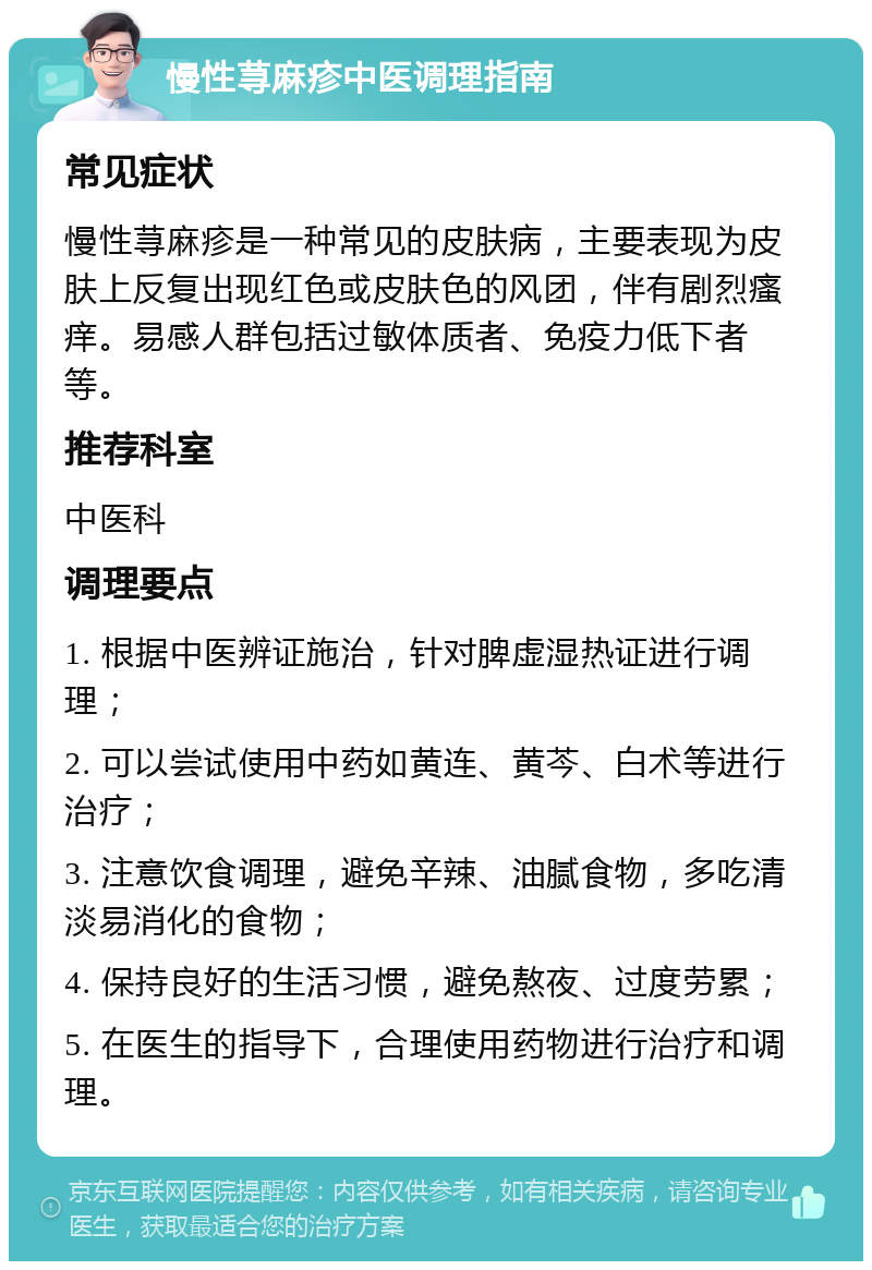 慢性荨麻疹中医调理指南 常见症状 慢性荨麻疹是一种常见的皮肤病，主要表现为皮肤上反复出现红色或皮肤色的风团，伴有剧烈瘙痒。易感人群包括过敏体质者、免疫力低下者等。 推荐科室 中医科 调理要点 1. 根据中医辨证施治，针对脾虚湿热证进行调理； 2. 可以尝试使用中药如黄连、黄芩、白术等进行治疗； 3. 注意饮食调理，避免辛辣、油腻食物，多吃清淡易消化的食物； 4. 保持良好的生活习惯，避免熬夜、过度劳累； 5. 在医生的指导下，合理使用药物进行治疗和调理。