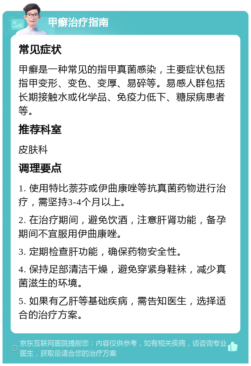 甲癣治疗指南 常见症状 甲癣是一种常见的指甲真菌感染，主要症状包括指甲变形、变色、变厚、易碎等。易感人群包括长期接触水或化学品、免疫力低下、糖尿病患者等。 推荐科室 皮肤科 调理要点 1. 使用特比萘芬或伊曲康唑等抗真菌药物进行治疗，需坚持3-4个月以上。 2. 在治疗期间，避免饮酒，注意肝肾功能，备孕期间不宜服用伊曲康唑。 3. 定期检查肝功能，确保药物安全性。 4. 保持足部清洁干燥，避免穿紧身鞋袜，减少真菌滋生的环境。 5. 如果有乙肝等基础疾病，需告知医生，选择适合的治疗方案。