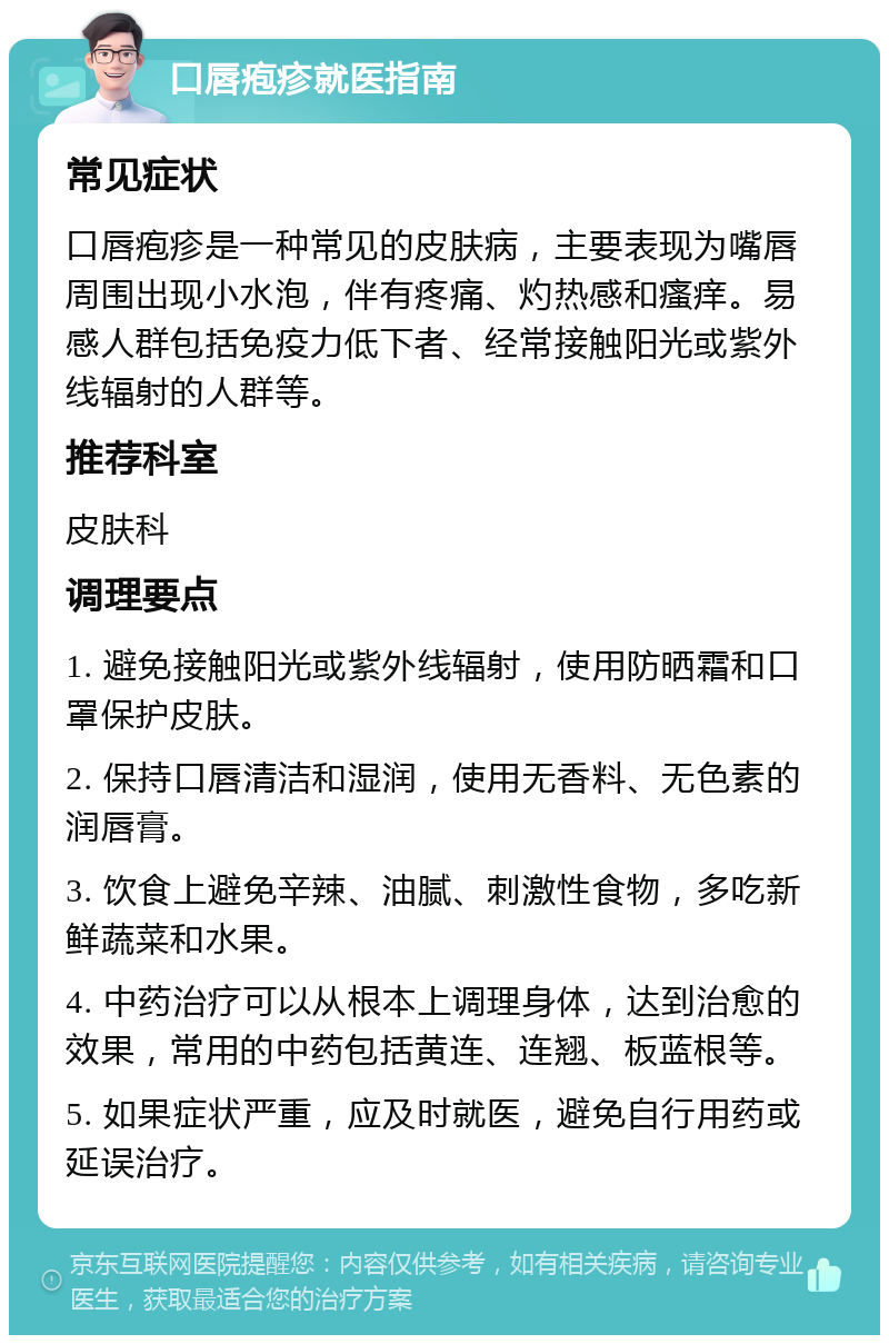 口唇疱疹就医指南 常见症状 口唇疱疹是一种常见的皮肤病，主要表现为嘴唇周围出现小水泡，伴有疼痛、灼热感和瘙痒。易感人群包括免疫力低下者、经常接触阳光或紫外线辐射的人群等。 推荐科室 皮肤科 调理要点 1. 避免接触阳光或紫外线辐射，使用防晒霜和口罩保护皮肤。 2. 保持口唇清洁和湿润，使用无香料、无色素的润唇膏。 3. 饮食上避免辛辣、油腻、刺激性食物，多吃新鲜蔬菜和水果。 4. 中药治疗可以从根本上调理身体，达到治愈的效果，常用的中药包括黄连、连翘、板蓝根等。 5. 如果症状严重，应及时就医，避免自行用药或延误治疗。