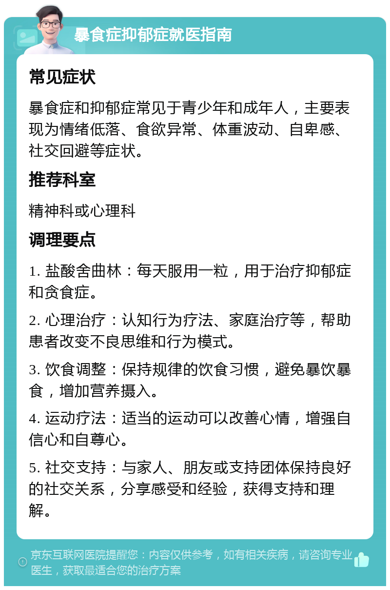 暴食症抑郁症就医指南 常见症状 暴食症和抑郁症常见于青少年和成年人，主要表现为情绪低落、食欲异常、体重波动、自卑感、社交回避等症状。 推荐科室 精神科或心理科 调理要点 1. 盐酸舍曲林：每天服用一粒，用于治疗抑郁症和贪食症。 2. 心理治疗：认知行为疗法、家庭治疗等，帮助患者改变不良思维和行为模式。 3. 饮食调整：保持规律的饮食习惯，避免暴饮暴食，增加营养摄入。 4. 运动疗法：适当的运动可以改善心情，增强自信心和自尊心。 5. 社交支持：与家人、朋友或支持团体保持良好的社交关系，分享感受和经验，获得支持和理解。