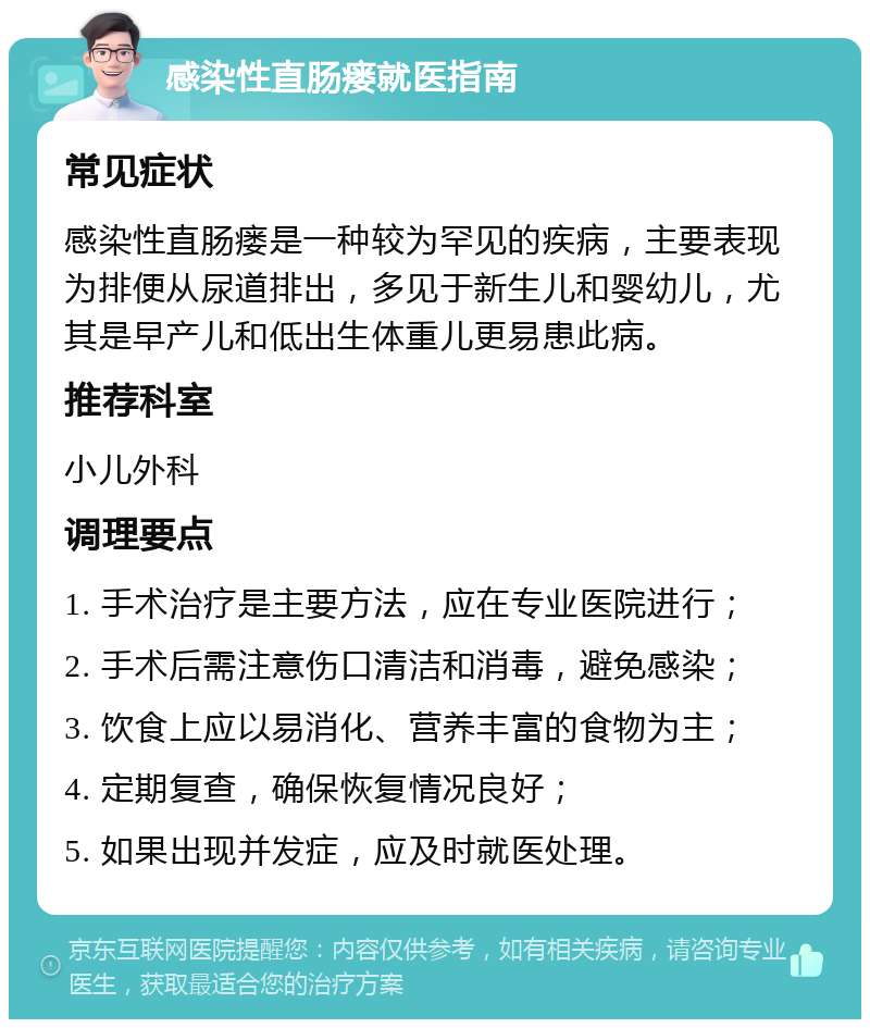 感染性直肠瘘就医指南 常见症状 感染性直肠瘘是一种较为罕见的疾病，主要表现为排便从尿道排出，多见于新生儿和婴幼儿，尤其是早产儿和低出生体重儿更易患此病。 推荐科室 小儿外科 调理要点 1. 手术治疗是主要方法，应在专业医院进行； 2. 手术后需注意伤口清洁和消毒，避免感染； 3. 饮食上应以易消化、营养丰富的食物为主； 4. 定期复查，确保恢复情况良好； 5. 如果出现并发症，应及时就医处理。