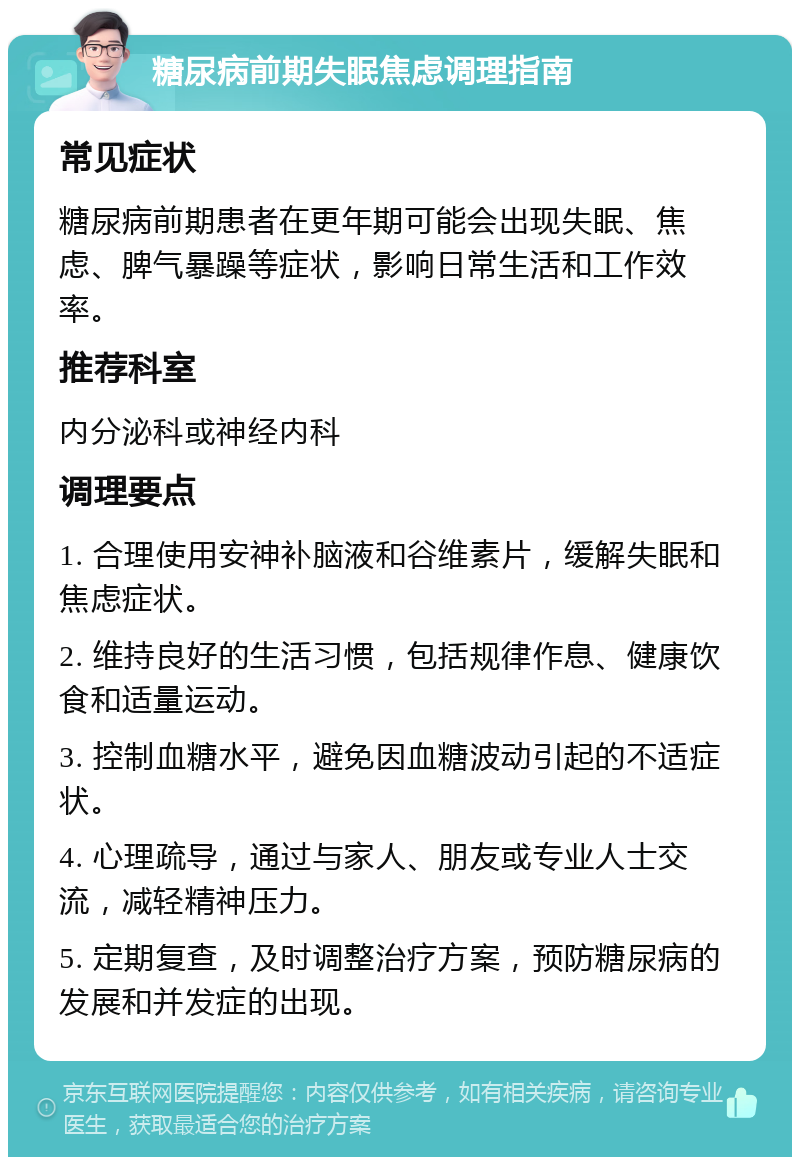 糖尿病前期失眠焦虑调理指南 常见症状 糖尿病前期患者在更年期可能会出现失眠、焦虑、脾气暴躁等症状，影响日常生活和工作效率。 推荐科室 内分泌科或神经内科 调理要点 1. 合理使用安神补脑液和谷维素片，缓解失眠和焦虑症状。 2. 维持良好的生活习惯，包括规律作息、健康饮食和适量运动。 3. 控制血糖水平，避免因血糖波动引起的不适症状。 4. 心理疏导，通过与家人、朋友或专业人士交流，减轻精神压力。 5. 定期复查，及时调整治疗方案，预防糖尿病的发展和并发症的出现。