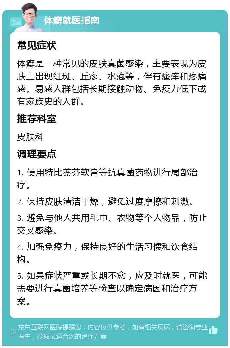 体癣就医指南 常见症状 体癣是一种常见的皮肤真菌感染，主要表现为皮肤上出现红斑、丘疹、水疱等，伴有瘙痒和疼痛感。易感人群包括长期接触动物、免疫力低下或有家族史的人群。 推荐科室 皮肤科 调理要点 1. 使用特比萘芬软膏等抗真菌药物进行局部治疗。 2. 保持皮肤清洁干燥，避免过度摩擦和刺激。 3. 避免与他人共用毛巾、衣物等个人物品，防止交叉感染。 4. 加强免疫力，保持良好的生活习惯和饮食结构。 5. 如果症状严重或长期不愈，应及时就医，可能需要进行真菌培养等检查以确定病因和治疗方案。