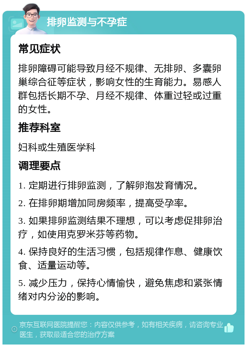 排卵监测与不孕症 常见症状 排卵障碍可能导致月经不规律、无排卵、多囊卵巢综合征等症状，影响女性的生育能力。易感人群包括长期不孕、月经不规律、体重过轻或过重的女性。 推荐科室 妇科或生殖医学科 调理要点 1. 定期进行排卵监测，了解卵泡发育情况。 2. 在排卵期增加同房频率，提高受孕率。 3. 如果排卵监测结果不理想，可以考虑促排卵治疗，如使用克罗米芬等药物。 4. 保持良好的生活习惯，包括规律作息、健康饮食、适量运动等。 5. 减少压力，保持心情愉快，避免焦虑和紧张情绪对内分泌的影响。