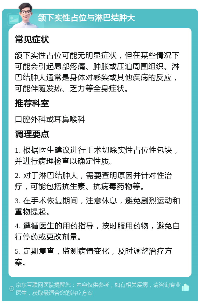 颌下实性占位与淋巴结肿大 常见症状 颌下实性占位可能无明显症状，但在某些情况下可能会引起局部疼痛、肿胀或压迫周围组织。淋巴结肿大通常是身体对感染或其他疾病的反应，可能伴随发热、乏力等全身症状。 推荐科室 口腔外科或耳鼻喉科 调理要点 1. 根据医生建议进行手术切除实性占位性包块，并进行病理检查以确定性质。 2. 对于淋巴结肿大，需要查明原因并针对性治疗，可能包括抗生素、抗病毒药物等。 3. 在手术恢复期间，注意休息，避免剧烈运动和重物提起。 4. 遵循医生的用药指导，按时服用药物，避免自行停药或更改剂量。 5. 定期复查，监测病情变化，及时调整治疗方案。