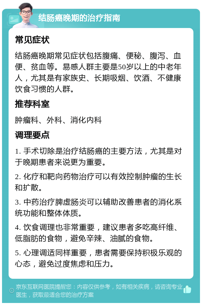 结肠癌晚期的治疗指南 常见症状 结肠癌晚期常见症状包括腹痛、便秘、腹泻、血便、贫血等。易感人群主要是50岁以上的中老年人，尤其是有家族史、长期吸烟、饮酒、不健康饮食习惯的人群。 推荐科室 肿瘤科、外科、消化内科 调理要点 1. 手术切除是治疗结肠癌的主要方法，尤其是对于晚期患者来说更为重要。 2. 化疗和靶向药物治疗可以有效控制肿瘤的生长和扩散。 3. 中药治疗脾虚肠炎可以辅助改善患者的消化系统功能和整体体质。 4. 饮食调理也非常重要，建议患者多吃高纤维、低脂肪的食物，避免辛辣、油腻的食物。 5. 心理调适同样重要，患者需要保持积极乐观的心态，避免过度焦虑和压力。