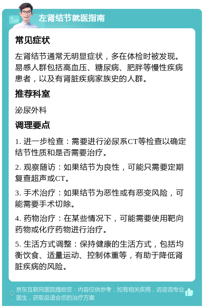 左肾结节就医指南 常见症状 左肾结节通常无明显症状，多在体检时被发现。易感人群包括高血压、糖尿病、肥胖等慢性疾病患者，以及有肾脏疾病家族史的人群。 推荐科室 泌尿外科 调理要点 1. 进一步检查：需要进行泌尿系CT等检查以确定结节性质和是否需要治疗。 2. 观察随访：如果结节为良性，可能只需要定期复查超声或CT。 3. 手术治疗：如果结节为恶性或有恶变风险，可能需要手术切除。 4. 药物治疗：在某些情况下，可能需要使用靶向药物或化疗药物进行治疗。 5. 生活方式调整：保持健康的生活方式，包括均衡饮食、适量运动、控制体重等，有助于降低肾脏疾病的风险。