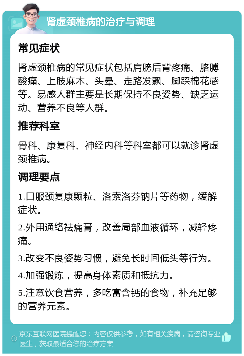 肾虚颈椎病的治疗与调理 常见症状 肾虚颈椎病的常见症状包括肩膀后背疼痛、胳膊酸痛、上肢麻木、头晕、走路发飘、脚踩棉花感等。易感人群主要是长期保持不良姿势、缺乏运动、营养不良等人群。 推荐科室 骨科、康复科、神经内科等科室都可以就诊肾虚颈椎病。 调理要点 1.口服颈复康颗粒、洛索洛芬钠片等药物，缓解症状。 2.外用通络祛痛膏，改善局部血液循环，减轻疼痛。 3.改变不良姿势习惯，避免长时间低头等行为。 4.加强锻炼，提高身体素质和抵抗力。 5.注意饮食营养，多吃富含钙的食物，补充足够的营养元素。