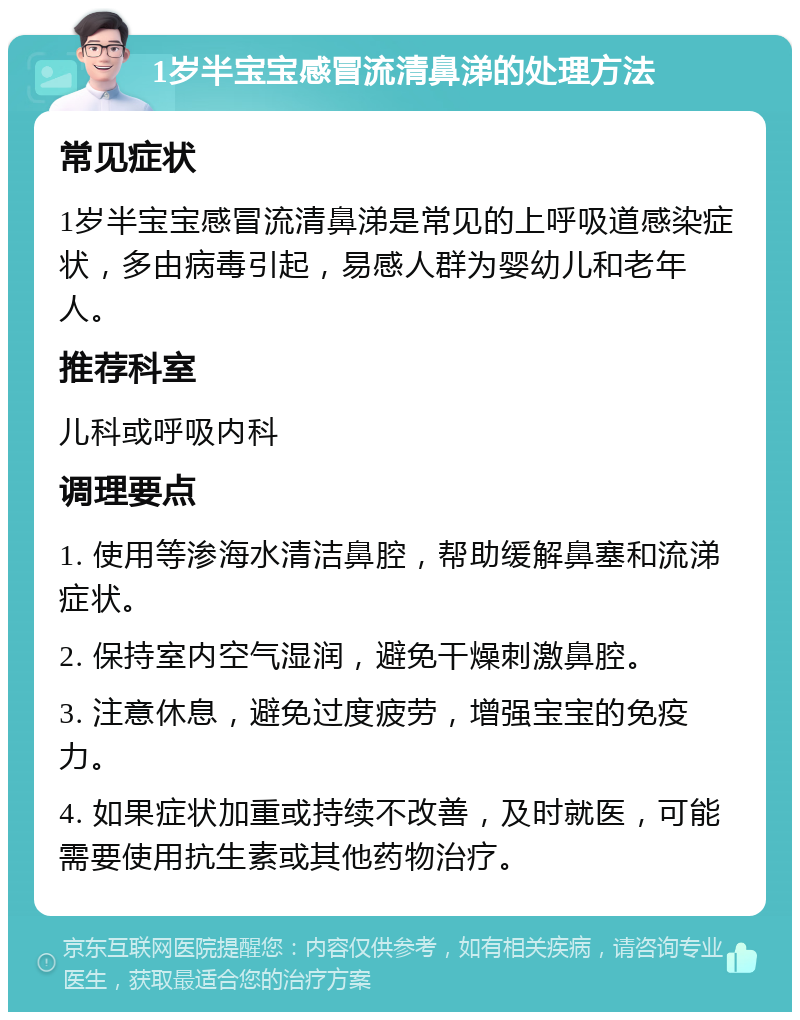 1岁半宝宝感冒流清鼻涕的处理方法 常见症状 1岁半宝宝感冒流清鼻涕是常见的上呼吸道感染症状，多由病毒引起，易感人群为婴幼儿和老年人。 推荐科室 儿科或呼吸内科 调理要点 1. 使用等渗海水清洁鼻腔，帮助缓解鼻塞和流涕症状。 2. 保持室内空气湿润，避免干燥刺激鼻腔。 3. 注意休息，避免过度疲劳，增强宝宝的免疫力。 4. 如果症状加重或持续不改善，及时就医，可能需要使用抗生素或其他药物治疗。